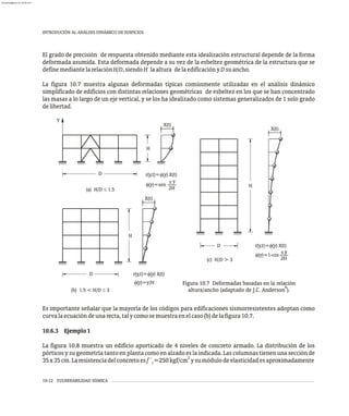 10-12 VULNERABILIDAD SÍSMICA
INTRODUCIÓN AL ANÁLISIS DINÁMICO DE EDIFICIOS
El grado de precisión de respuesta obtenido mediante esta idealización estructural depende de la forma
deformada asumida. Esta deformada depende a su vez de la esbeltez geométrica de la estructura que se
definemediantelarelaciónH/D,siendoH laaltura delaedificaciónyDsuancho.
La figura 10.7 muestra algunas deformadas típicas comúnmente utilizadas en el análisis dinámico
simplificado de edificios con distintas relaciones geométricas de esbeltez en los que se han concentrado
las masas a lo largo de un eje vertical, y se los ha idealizado como sistemas generalizados de 1 solo grado
delibertad.
Es importante señalar que la mayoría de los códigos para edificaciones sismorresistentes adoptan como
curvalaecuacióndeunarecta,talycomosemuestraenelcaso(b)delafigura10.7.
10.6.3 Ejemplo1
La figura 10.8 muestra un edificio aporticado de 4 niveles de concreto armado. La distribución de los
pórticos y su geometría tanto en planta como en alzado es la indicada. Las columnas tienen una sección de
2
35x35cm.Laresistenciadelconcretoesf´ =250kgf/cm ysumódulodeelasticidadesaproximadamente
c
Figura 10.7 Deformadas basadas en la relación
6
altura/ancho (adaptado de J.C. Anderson ).
f(y)=sen
2H
(a) H/D £ 1.5
Y
D
X(t)
H
r(y,t)= (y) X(t)
f
y
p
X(t)
(b) 1.5 < H/D £ 3
H
D r(y,t)= (y) X(t)
f
f(y)=y/H
(c) H/D > 3
X(t)
H
D r(y,t)= (y) X(t)
f
f(y)=1-cos
2H
y
p
almanperez@gmail.com 26 Mar 2017
 