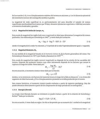 VULNERABILIDAD SÍSMICA 1-23
En la ecuación (1-2), A es el desplazamiento máximo del terreno en micrones, y D es la distancia epicentral
delsismómetro(sensordelsismógrafo)medidaengrados.
La magnitud de onda superficial M es particularmente útil para describir el tamaño de sismos
S
superficiales (profundidad focal menor que 70 km), distantes (distancias superiores a 1000 km) asociados
aterremotosmoderadosygrandes.
1.11.3 MagnituddeOndasdeCuerpo,mb
Esta escala de magnitud (en inglés body wave magnitude) es ideal para determinar la magnitud de sismos
18
profundos.FueelaboradaporGutenbergen1945 ,yvienedadaporlarelación:
(1-3)
siendoAlamagnituddelaondaPenmicrones,yTelperíododelaondaP(aproximadamenteiguala1segundo).
1.11.4 MagnitudMomento,Mw
Es una medida de la magnitud basada en el momento sísmico M de la fuente generadora del sismo. Fue
0
19,20
formuladaporKanamorien1977yporHanksyKanamorien1979 .
Esta escala de magnitud (en inglés moment magnitude) no depende de los niveles de las sacudidas del
terreno. Depende del momento sísmico cuyo valor únicamente depende de los factores que causan la
rupturaalolargodelafalla.Vienedadapor:
(1-4)
Enestaecuación,elmomentosísmicovienedadoporlarelación:
(1-5)
2
donde m es la resistencia a la fractura del material (roca) a lo largo de la falla en dinas/cm , A es el área del
segmentodefallafracturada,yDeseldesplazamientopromedioenlafallaproducidoporelevento.
Para sismos históricos, el momento sísmico puede evaluarse a partir de registros geológicos. Hoy día
21
puedeobtenersedirectamenteapartirdelascomponentesdelargoperíododeunsismograma .
1.11.5 EnergíaLiberada
La energía total liberada durante un terremoto se puede evaluar a partir de la relación de Gutenberg y
22
Richter dadaporlarelación:
(1-6)
En esta ecuación, E viene dada en ergios. De ella se desprende que un aumento de 1 unidad en la magnitud
ELEMENTOS DE SIMOLOGÍA Y TERREMOTOS
almanperez@gmail.com 26 Mar 2017
 