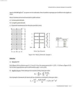 VULNERABILIDAD SÍSMICA 10-13
INTRODUCIÓN AL ANÁLISIS DINÁMICO DE EDIFICIOS
2
igual a 240.000 kgf/cm . Los pesos son los indicados. Para el análisis suponga que el edificio es de rigidez al
corte.
Paraelsistemaestructuralmostradosepideevaluar:
a) Lamasageneralizada.
b) Larigidezgeneralizada.
c) Elperíodofundamentaldevibración(sentidocorto).
Figura 10.8 Planta y Elevación. Ejemplo 1.
4.0
4.0
4.0
4.0
4.0
4.0
1
2
3
4
Base
Pórtico Tipo. Elevación
2.5
2.5
2.5
H
3.5
Tabla 10.1
Nivel Peso Wi
4
3
2
1
170 t
200 t
200 t
200 t
Solución:
a) RelaciónH/D
En la figura 10.8 se observa que H=11 m y D=8 m. En consecuencia H/D=1,375 < 1.5 (Caso a, figura 10.7).
Porlotantosupondremosqueladeformadaesf(y)=sen(py/2H).
b) Rigidezdepiso:Vienedadaporlaecuación(10-6)ytieneporvalor:
Enelejemploelmomentodeinerciadelascolumnasesconstanteytieneporvalor:
almanperez@gmail.com 26 Mar 2017
 