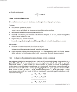 VULNERABILIDAD SÍSMICA 10-15
INTRODUCIÓN AL ANÁLISIS DINÁMICO DE EDIFICIOS
g) Períodofundamental:
10.6.4 ComentariosAdicionales
Elprocedimientodescritoenestasecciónpresentalassiguientesventajasy/odesventajas:
Ventajas:
• Esunmétodoaproximadosencillo.
• Tomaencuentalarigidezdelascolumnasdelentrepisoenambossentidos.
• Permiteadoptardistintasfuncionesparaladeformada.
• El período fundamental puede variar en cada dirección ortogonal. En ese caso, la respuesta espectral
enambasdireccionesesdistinta.
• Requieremuypocoesfuerzodecálculo.
• Daunaideaaceptabledelarigidezdeledificio,especialmentedurantelaetapadelanteproyecto.
Desventajas:
• Elperíodofundamentaldependedeladeformadaelegida.
• Serequiereexperienciaparalaeleccióndelafuncióndeformada.
• El procedimiento supone que las juntas no rotan. Esta hipótesis implica que la estructura sea más
rígida,esdecir,elperíodofundamentalobtenido esmenorqueelperíodofundamentalreal.
10.7 ANÁLISISDINÁMICODESISTEMASDEMÚLTIPLESGRADOSDELIBERTAD
La ecuación del movimiento de un sistema de N grados de libertad puede formularse convenientemente a
partir del equilibrio de las fuerzas dinámicas que actúan según la dirección de cada uno de los grados de
libertad del sistema. En efecto, cuando una masa cualquiera del sistema estructural es sometida a la
acción de una carga dinámica externa aplicada, por ejemplo, en la dirección del grado de libertad i, se
involucran cuatro tipos de fuerzas: la carga aplicada p (t) y las fuerzas que se oponen al movimiento. Son
i
estas últimas: la fuerza de inercia f , la fuerza de amortiguamiento f y la fuerza elástica f . De esta
S
D
I i
i i
manera, para cada una de las N masas del sistema estructural la ecuación del equilibrio dinámico puede
expresarsecomosigue:
almanperez@gmail.com 26 Mar 2017
 