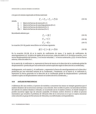 oloqueeslomismoexpresadoenformamatricial:
(10-14)
siendo,
F = Matrizdefuerzasdeinercia(Nx1)
I
F = Matrizdefuerzasdeamortiguamiento(Nx1)
D
F = Matrizdefuerzasdeelásticas(Nx1)
S
P(t) = Matrizdefuerzasdeexternas(Nx1)
Recordandoademásque:
(10-15)
(10-16)
(10-17)
la ecuación (10-14) puede reescribirse en la forma siguiente:
(10-18)
En la ecuación (10-18), M es la matriz de coeficientes de masa, C la matriz de coeficientes de
amortiguamiento y K la matriz de rigidez de la estructura, todas de orden N x N. En dicha ecuación, r es el
· ··
vectordesplazamientodelsistema,r eselvectorvelocidad, r elvectoraceleración,yP(t) elvectorfuerza
externa,todosdeordenNx1.
En la matriz M, el coeficiente m representa la fuerza de inercia en la dirección de la coordenada global de
ij
desplazamientoiproducidaporunaaceleraciónunitariaaplicadasegúnladireccióndelacoordenadaj.
Análogamente, en la matriz C, el coeficiente c representa la fuerza de amortiguamiento en la dirección i
ij
producida por una velocidad unitaria de la coordenada j. Finalmente, en la matriz K, el coeficiente kij
representa la fuerza generada en la dirección de la coordenada global de desplazamiento i producida
cuandoseaplicaundesplazamientounitarioenladireccióndelacoordenada j.
10.8 ANÁLISISDEFRECUENCIAS
A diferencia del caso estático, el proceso de modelar y concentrar las masas no siempre garantiza que el
análisis dinámico de la estructura converja a una solución. Esto se debe en parte a la naturaleza iterativa
del método de análisis dinámico utilizado, no ocurriendo así en el análisis estático, en donde siempre es
posible encontrar algún tipo de solución aceptable. El término análisis dinámico se refiere al proceso
matemático que resuelve el problema de vibración libre de la estructura en el que se espera encontrar
comosoluciónungrupodefrecuenciasdevibraciónysusdeformadascorrespondientes.
10-16 VULNERABILIDAD SÍSMICA
INTRODUCIÓN AL ANÁLISIS DINÁMICO DE EDIFICIOS
almanperez@gmail.com 26 Mar 2017
 