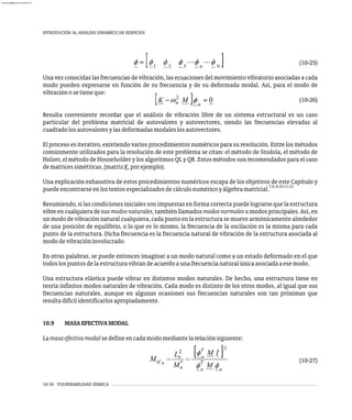 10-18 VULNERABILIDAD SÍSMICA
INTRODUCIÓN AL ANÁLISIS DINÁMICO DE EDIFICIOS
(10-25)
Una vez conocidas las frecuencias de vibración, las ecuaciones del movimiento vibratorio asociadas a cada
modo pueden expresarse en función de su frecuencia y de su deformada modal. Así, para el modo de
vibraciónnsetieneque:
(10-26)
Resulta conveniente recordar que el análisis de vibración libre de un sistema estructural es un caso
particular del problema matricial de autovalores y autovectores, siendo las frecuencias elevadas al
cuadradolosautovaloresylasdeformadasmodaleslosautovectores.
El proceso es iterativo, existiendo varios procedimientos numéricos para su resolución. Entre los métodos
comúnmente utilizados para la resolución de este problema se citan: el método de Stodola, el método de
Holzer, el método de Householder y los algoritmos QL y QR. Estos métodos son recomendados para el caso
dematricessimétricas,(matrizK,porejemplo).
Una explicación exhaustiva de estos procedimientos numéricos escapa de los objetivos de este Capítulo y
7,8,9,10,11,12
puedeencontrarseenlostextosespecializadosdecálculonuméricoyálgebramatricial.
Resumiendo, si las condiciones iniciales son impuestas en forma correcta puede lograrse que la estructura
vibre en cualquiera de susmodosnaturales, también llamadosmodosnormales o modos principales. Así, en
un modo de vibración natural cualquiera, cada punto en la estructura se mueve armónicamente alrededor
de una posición de equilibrio, o lo que es lo mismo, la frecuencia de la oscilación es la misma para cada
punto de la estructura. Dicha frecuencia es la frecuencia natural de vibración de la estructura asociada al
mododevibracióninvolucrado.
En otras palabras, se puede entonces imaginar a un modo natural como a un estado deformado en el que
todoslospuntosdelaestructuravibrandeacuerdoaunafrecuencianaturalúnicaasociadaaesemodo.
Una estructura elástica puede vibrar en distintos modos naturales. De hecho, una estructura tiene en
teoría infinitos modos naturales de vibración. Cada modo es distinto de los otros modos, al igual que sus
frecuencias naturales, aunque en algunas ocasiones sus frecuencias naturales son tan próximas que
resultadifícilidentificarlosapropiadamente.
10.9 MASAEFECTIVAMODAL
Lamasaefectivamodalsedefineencadamodomediantelarelaciónsiguiente:
(10-27)
almanperez@gmail.com 26 Mar 2017
 
