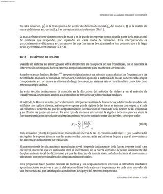 VULNERABILIDAD SÍSMICA 10-19
INTRODUCIÓN AL ANÁLISIS DINÁMICO DE EDIFICIOS
T
En esta ecuación, f es la transpuesta del vector de deformada modal f del modo n, M es la matriz de
n n
masadelsistemaestructural,yI esunvectorunitariodeorden(Nx1 ).
La masa efectiva tiene dimensiones de masa y se la puede interpretar como aquella parte de la masa total
del sistema que responde, por separado, en cada modo de vibración. Esta interpretación es
particularmente válida para estructuras en las que las masas de cada nivel se han concentrado a lo largo
deunejevertical,(versección10.17.4).
10.10 ELMÉTODODEHOLZER
Cuando un sistema no amortiguado vibra libremente en cualquiera de sus frecuencias, no se necesita la
intervencióndeningunafuerzaexterna,torqueomomentoparamantenerlavibración.
9,10
Basado en estos hechos, Holzer propuso originalmente un método para calcular las frecuencias y las
deformadas modales de sistemas torsionales, también aplicable a sistemas de masas concentradas cuyos
componentes estructurales se alinean a lo largo de un eje, un sistema estructural también conocido como
estructuratipocadena.
En esta sección centraremos la atención en la discusión del método de Holzer y en el método de
transferencia,orientadosambosalaobtencióndefrecuenciasydeformadasmodales.
El método de Holzer resulta particularmente útil para el análisis de frecuencias y deformadas modales de
edificios con rigidez al corte, en los que se supone que la rigidez de las losas es enorme con respecto a la de
las columnas, de forma tal que los desplazamientos laterales son el resultado de la flexión de las columnas
y en donde las juntas no rotan. En este tipo de sistema estructural la rigidez del entrepiso, es decir la
fuerzarequeridaparaproducirundesplazamientorelativounitarioentredosniveles,tieneporvalor
(10-28)
En la ecuación (10-28), I representa el momento de inercia de las N columnas del nivel i, y H la altura del
c
entrepiso. Se supone además que las masas están concentradas en las losas de piso y que el movimiento
delsistemaesúnicamentedetraslación.
El incremento dedesplazamientoen cualquiernivel i dependeúnicamente dela fuerzadecorte total V en
i
ese nivel, mientras que en vibración libre el incremento de la fuerza cortante depende únicamente del
desplazamiento total de dicho nivel ya que las fuerzas de inercia desarrolladas durante el movimiento
vibratoriosonproporcionalesalosdesplazamientostotales.
Esta propiedad hace posible calcular las fuerzas y los desplazamientos en toda la estructura mediante
aproximaciones sucesivas a partir del extremo libre de la cadena si suponemos en cada caso un valor de
unafrecuenciatalquesatisfagalascondicionesdeapoyodelextremoempotrado.
almanperez@gmail.com 26 Mar 2017
 