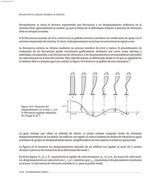10-20 VULNERABILIDAD SÍSMICA
INTRODUCIÓN AL ANÁLISIS DINÁMICO DE EDIFICIOS
b c d e
a f
a=1
f
b
c
d e
w3
w2
w1 w
1.0 1.0 0
1. 1.0 1.0 .0
1
w=0
Figura 10.9 Variación del
desplazamiento en la base, r con
b
la frecuencia asumida (adaptado
10
de Clough et al ).
Normalmente se inicia el proceso suponiendo una frecuencia y un desplazamiento arbitrario en el
extremo libre, generalmente la unidad, ya que la forma de la deformada durante el proceso de vibración
libreessiemprelamisma.
Si la frecuencia asumida no es la correcta no se podrán entonces satisfacer las condiciones de apoyo en el
extremoempotradodelsistema.Esdecir,eldesplazamientoenlabasenoseríaentoncesigualacero.
La frecuencia correcta se obtiene mediante un proceso iterativo de error y tanteo. El procedimiento de
evaluación de las frecuencias puede visualizarse gráficamente mediante una curva cuyas abscisas y
ordenadas corresponden a las frecuencias de vibración y a los desplazamientos correspondientes obtenidos
en cada iteración en la base del sistema. Para cada frecuencia, la deformada modal es tal que su amplitud en
10
elextremolibreessiempreigualalaunidad.Lafigura10.9muestraungráficodeestanaturaleza .
La gran ventaja que ofrece el método de Holzer es poder evaluar cualquier modo de vibración
independientemente de los demás. En edificios con rigidez al corte el número de modos de vibración es igual
alnúmerodegradosdedesplazabilidadlateral,simplificándosedeestamaneraelesfuerzooperacional.
La figura 10.10 muestra los desplazamientos laterales de un edificio con rigidez al corte de 3 niveles
duranteelprocesodeevaluacióndeladeformadadelmodo1.
En dicha figura, K , K y K representan la rigidez de cada entrepiso; m , m y m las masas de cada nivel.
a b c a b c
Losdesplazamientosencadanivelsonr ,r yr ,mientrasquer representaeldesplazamientoresultante
a b c base
enlabase.Lafrecuenciadevibraciónasumidaes w paraelprimermodo.
1
almanperez@gmail.com 26 Mar 2017
 