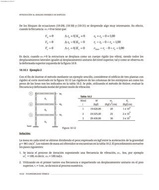 10-22 VULNERABILIDAD SÍSMICA
INTRODUCIÓN AL ANÁLISIS DINÁMICO DE EDIFICIOS
De los bloques de ecuaciones (10-29), (10-30) y (10-31) se desprende algo muy interesante. En efecto,
cuandolafrecuencia w =0setieneque:
1
Es decir, cuando w =0 la estructura se desplaza como un cuerpo rígido (no vibra), siendo todos los
1
desplazamientos laterales iguales al desplazamiento unitario del nivel superior, tal y como se observa en
ladeformadasuperiorizquierdadelafigura10.9.
10.10.1 Ejemplo2
Con el fin de ilustrar el método mediante un ejemplo sencillo, considérese el edificio de tres plantas con
rigidez al corte mostrado en la figura 10.12 Las rigideces de las columnas de los entrepisos así como los
pesos de las losas son los indicados en la tabla 10.2. Se pide, utilizando el método de Holzer, evaluar la
frecuenciaydeformadamodaldelprimermododevibración
1
3
2
K3
2
K
1
K
base
W3
2
W
1
W
Tabla 10.2
2
i (kgf) (Kgf.s /cm) (Kgf/cm)
4
1 19.620,00 20 1 x 10
4
2 24.525,00 25 2 x 10
4
3 29.430,00 30 3 x 10
Nivel W m K
i i
Figura 10.12
Solución:
La masa en cada nivel se obtiene dividiendo el peso expresado en kgf entre la aceleración de la gravedad
2
g=981cm/s .Losvaloresdemasaasíobtenidosseencuentranenlatabla10.2.Elprocedimientoenvuelve
lospasossiguientes:
1. Se inicia el proceso de iteración suponiendo una frecuencia de vibración, w . Sea, por ejemplo
1
2
w =100,esdecir, w =100rad/s.
1
1
2. Utilizando en el primer tanteo esa frecuencia e impartiendo un desplazamiento unitario en el piso
superior, r =1cm,sedainicioalprocesonumérico.
1
almanperez@gmail.com 26 Mar 2017
 