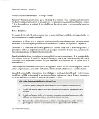 1-24 VULNERABILIDAD SÍSMICA
1,5
setraduceenunincrementode10 deenergíaliberada.
23
Kanamori demostró recientemente que la relación (1-6) es también válida para la magnitud momento
M . Sustituyendo en la ecuación (1-6) la magnitud M por la magnitud M , y combinándola con la ecuación
W S W
(1-4) se desprende que la cantidad de energía liberada durante un sismo es proporcional al momento
sísmicoM .
0
1.11.6 Intensidad
El concepto de intensidad de un terremoto se basa en la apreciación personal de los efectos producidos por
unterremotosobreunáreadeterminada.
La intensidad, a diferencia de la magnitud, puede tomar diferentes valores para un mismo terremoto.
Varíadesdelomeramenteperceptiblehastalamáximadestrucciónenlaszonaspróximasalepicentro.
La medida de la intensidad está afectada por muchos factores. Entre ellos, la distancia epicentral, la
profundidad del foco, la magnitud del terremoto, la geología y condiciones del suelo local, la proximidad o
noazonaspobladasyeltipodeconstrucciónexistente.
Su aplicación ha facilitado el estudio de terremotos históricos que ocurrieron antes de la aparición de los
instrumentos modernos de medición. Ha permitido además caracterizar con relativo acierto la rata de
recurrencia de terremotos esperados en distintas localidades, contribuyendo así a la evaluación de la
amenazasísmica.
La escala de intensidad de Mercalli modificada (MMI) permite evaluar el daño ocasionado por un sismo en
unáreaoregiónafectada.Latabla1.1contieneestainformación.Hasidotraducidaatodoslosidiomas.
La escala de intensidad fueoriginalmente desarrollada porel sismólogo italianoMercalli y posteriormente
modificada en 1931. La intensidad de un sismo se obtiene básicamente a partir de datos recogidos en
encuestasrealizadasamoradoresdelaszonasafectadasporelsismo.
I. Nosentido,exceptoporalgunaspersonasbajocircunstanciasespecialmentefavorables.
II. Sentido sólo por unas pocas personas en reposo, especialmente en los pisos elevados de los
edificios.
III. Sentido con bastante nitidez en los interiores, especialmente en los pisos superiores de los
edificios,peromuchaspersonasnoloreconocencomounterremoto.
IV. Durante el día, sentido en interiores de edificios por muchas personas, en los exteriores
pormuypocas.Sensacióndequeuncamiónpesadohayachocadocontraeledificio.
Tabla 1.1 Escala de intensidad de Mercalli modificada
ELEMENTOS DE SIMOLOGÍA Y TERREMOTOS
almanperez@gmail.com 26 Mar 2017
 