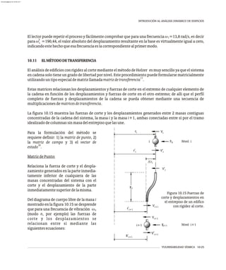 VULNERABILIDAD SÍSMICA 10-25
INTRODUCIÓN AL ANÁLISIS DINÁMICO DE EDIFICIOS
El lector puede repetir el proceso y fácilmente comprobar que para una frecuencia w =13,8 rad/s, es decir
1
2
para w =190,44, el valor absoluto del desplazamiento resultante en la base es virtualmente igual a cero,
1
indicandoestehechoqueesafrecuenciaeslacorrespondientealprimermodo.
10.11 ELMÉTODODETRANSFERENCIA
El análisis de edificios con rigidez al corte mediante el método de Holzer es muy sencillo ya que el sistema
en cadena solo tiene un grado de libertad por nivel. Este procedimiento puede formularse matricialmente
11
utilizandountipoespecialdematrizllamadamatrizdetransferencia .
Estas matrices relacionan los desplazamientos y fuerzas de corte en el extremo de cualquier elemento de
la cadena en función de los desplazamientos y fuerzas de corte en el otro extremo; de allí que el perfil
completo de fuerzas y desplazamientos de la cadena se pueda obtener mediante una secuencia de
multiplicacionesdematricesdetransferencia.
La figura 10.15 muestra las fuerzas de corte y los desplazamientos generados entre 2 masas contiguas
concentradas de la cadena del sistema, la masa i y la masa i+1, ambas conectadas entre sí por el tramo
idealizadodecolumnassinmasadelentrepisoquelasune.
Para la formulación del método se
requiere definir: 1) la matriz de punto, 2)
la matriz de campo y 3) el vector de
10
estado .
MatrizdePunto:
Relaciona la fuerza de corte y el despla-
zamiento generados en la parte inmedia-
tamente inferior de cualquiera de las
masas concentradas del sistema con el
corte y el desplazamiento de la parte
inmediatamentesuperiordelamisma.
Del diagrama de cuerpo libre de la masa i
mostrado en la figura 10.15 se desprende
que para una frecuencia de vibración wn
(modo n, por ejemplo) las fuerzas de
corte y los desplazamientos se
relacionan entre sí mediante las
siguientesecuaciones:
Ii Nivel i
Nivel i+1
F
R'i+1
V'i+1
Vi+1
r'i+1
Vi+1
V'i
V'i
Vi
Ii+1
F
ri
r'i
Ki
Figura 10.15 Fuerzas de
corte y desplazamientos en
el entrepiso de un edifico
con rigidez al corte.
i
i+1
'ri
almanperez@gmail.com 26 Mar 2017
 
