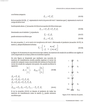 VULNERABILIDAD SÍSMICA 10-27
INTRODUCIÓN AL ANÁLISIS DINÁMICO DE EDIFICIOS
oenformacompacta
(10-35)
'
En la ecuación (10-35), Z representa la matriz de punto del nivel i' mientras que F representa la matriz de
i i
campodedichonivel.
'
Sustituyendoahora Z (ecuación10-33)enlaecuación(10-35)setieneque:
i
(10-36)
Denotandoconelsímbolo T alproducto
i
(10-37)
puedeentoncesescribirseque
(10-38)
En esta ecuación, T es la matriz de transferencia del nivel i. Efectuando el producto (ecuación 10-37), la
i
matrizT adoptafinalmentelaforma:
i
(10-39)
La figura 10.16 muestra en una estructura tipo cadena, las matrices de estado de un edificio con rigidez al
corteempotradoensubaseylibreenelextremosuperior.
1
2
3
N-1
N
Base
Z
Z
Z
Z
Z
1
2
3
N
base
Figura 10.16 Matrices de punto.
De esta figura se desprende que mediante una sucesión de
matrices de transferencia resulta posible expresar el vector de
estado de cualquier masa concentrada del sistema en función del
vector de estado de cualquier otro punto. Así, puede escribirse lo
siguiente:
(10-40)
(10-41)
Si en la ecuación (10-41) se denota al producto de todas las
matrices de transferencia como la matriz T , puede entonces
b
escribirseque:
almanperez@gmail.com 26 Mar 2017
 