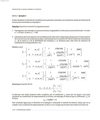 10.11.1 Ejemplo3
Evalúemedianteelmétododetransferencialosperíodosasociadosalos2primerosmodosdevibraciónde
laestructuramostradaenelejemplo2.
Solución:Elprocesoenvuelvelossiguientespasos:
1. Supongamos que iniciamos el proceso iterativo asignándole a la frecuencia natural del modo 1 el valor
2
w =10rad/s,esdecir,w =100.
1 1
2. Calculemos ahora las matrices de transferencia de cada nivel, empezando siempre por el nivel superior
de la estructura y de arriba hacia abajo. Sustituyendo en la ecuación (10-39) los valores de la frecuencia
w , de la masa m y de la flexibilidad del entrepiso f , se obtienen para cada nivel las matrices de
1 i i
transferenciacorrespondientes.Así,
Niveles1,2y3
Nivelbase(ecuación10-41)
Al efectuar este triple producto debe cumplirse que el coeficiente t tiene que ser igual a cero para
22
satisfacer las condiciones de empotramiento en la base; sin embargo se observa que el coeficiente t ¹0.
22
Esdecir,
Este resultado (igual que el obtenido en el ejemplo 2 utilizando el método de Holzer), indica que no se
cumpleconlacondicióndeempotramiento;esdecir,nosecumplequelamatrizdeestadoenlabasesea
10-30 VULNERABILIDAD SÍSMICA
INTRODUCIÓN AL ANÁLISIS DINÁMICO DE EDIFICIOS
almanperez@gmail.com 26 Mar 2017
 