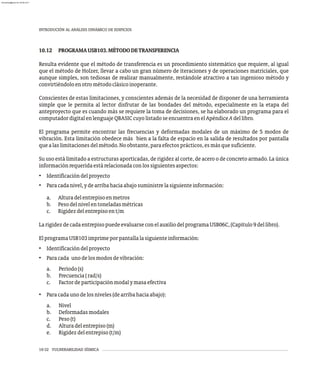 10-32 VULNERABILIDAD SÍSMICA
INTRODUCIÓN AL ANÁLISIS DINÁMICO DE EDIFICIOS
10.12 PROGRAMAUSB103.MÉTODODETRANSFERENCIA
Resulta evidente que el método de transferencia es un procedimiento sistemático que requiere, al igual
que el método de Holzer, llevar a cabo un gran número de iteraciones y de operaciones matriciales, que
aunque simples, son tediosas de realizar manualmente, restándole atractivo a tan ingenioso método y
convirtiéndoloenotrométodoclásicoinoperante.
Conscientes de estas limitaciones, y conscientes además de la necesidad de disponer de una herramienta
simple que le permita al lector disfrutar de las bondades del método, especialmente en la etapa del
anteproyecto que es cuando más se requiere la toma de decisiones, se ha elaborado un programa para el
computadordigitalenlenguajeQBASICcuyolistadoseencuentraenelApéndiceAdellibro.
El programa permite encontrar las frecuencias y deformadas modales de un máximo de 5 modos de
vibración. Esta limitación obedece más bien a la falta de espacio en la salida de resultados por pantalla
quealaslimitacionesdelmétodo.Noobstante,paraefectosprácticos,esmásquesuficiente.
Su uso está limitado a estructuras aporticadas, de rigidez al corte, de acero o de concreto armado. La única
informaciónrequeridaestárelacionadaconlossiguientesaspectos:
• Identificacióndelproyecto
• Paracadanivel,ydearribahaciaabajosuministrelasiguienteinformación:
a. Alturadelentrepisoenmetros
b. Pesodelnivelentoneladasmétricas
c. Rigidezdelentrepisoent/m
LarigidezdecadaentrepisopuedeevaluarseconelauxiliodelprogramaUSB06C,(Capítulo9dellibro).
ElprogramaUSB103imprimeporpantallalasiguienteinformación:
• Identificacióndelproyecto
• Paracada unodelosmodosdevibración:
a. Período(s)
b. Frecuencia(rad/s)
c. Factordeparticipaciónmodalymasaefectiva
• Paracadaunodelosniveles(dearribahaciaabajo):
a. Nivel
b. Deformadasmodales
c. Peso(t)
d. Alturadelentrepiso(m)
e. Rigidezdelentrepiso(t/m)
almanperez@gmail.com 26 Mar 2017
 