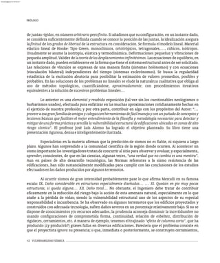 PRÓLOGO
i-2 VULNERABILIDAD SÍSMICA
de juntas rígidas, en número arbitrario pero finito. Si añadimos que su configuración, en un instante dado,
se considera suficientemente definida cuando se conoce la posición de las juntas, la idealización asegura
la finitud de los grados de libertad de la estructura en consideración. Se formula el modelo lineal. Material
elástico lineal de Hooke: Tipo Green, monoclínicos, ortotrópicos, tetragonales,…, cúbicos, isótropos.
Usualmente se asume la isotropía, elástica y termodinámica. Deformaciones pequeñas y vibraciones de
pequeña amplitud. Validez de la teoríadelosdesplazamientosinfinitésimos. Las ecuaciones de equilibrio, en
un instante dado, pueden establecerse en la forma que tiene el sistema estructural antes de ser solicitado.
Las relaciones de vínculos se expresan de una manera finita (sistemas holónomos) y con ecuaciones
(vinculación bilateral) independientes del tiempo (sistemas esclerónomos). Se busca la regularidad
estadística de la excitación aleatoria para posibilitar la estimación de valores promedios, posibles y
probables. En las soluciones de los problemas no lineales se elude la naturaleza cualitativa que obliga al
uso de métodos topológicos, cuantificándose, aproximadamente, con procedimientos iterativos
equivalentesalasolucióndesucesivosproblemaslineales…
Lo anterior es una elemental y resabida exposición (tal vez sin los cuestionables neologismos o
barbarismos usados), efectuada para enfatizar en las muchas aproximaciones cotidianamente hechas en
el ejercicio de nuestra profesión; y por otra parte, contribuir en algo con los propósitos del Autor: “…
proveeraesagranfamiliadeamigosycolegasconherramientasdefácilmanejoyconunpuñadodeconceptosy
lecciones básicas que faciliten el mejor entendimiento de la filosofía y metodología necesarios para detectar y
mitigardeunaformaprácticaysencillalavulnerabilidadestructuraldeedificacionesubicadasenzonasdealto
riesgo sísmico”. El profesor José Luís Alonso ha logrado el objetivo planteado. Su libro tiene una
presentaciónrigurosa,densaeinteligentementeilustrada.
Especialistas en la materia afirman que la predicción de sismos no es fiable, ni siquiera a largo
plazo. Algunos han sorprendido a la comunidad científica de la región donde ocurren. Al acontecer un
sismo importante los investigadores tratan de concurrir al sitio para observar y evaluar, y especialmente,
aprender; conscientes, de que en las ciencias, algunas veces, “una verdad que no cambia es una mentira”.
Aun en países de alto desarrollo tecnológico, las Normas referentes a la sismo resistencia de las
edificaciones, han sido sustancialmente modificadas para cumplir con las conclusiones de los estudios
efectuadosenlosdañosproducidosporalgunosterremotos.
Al ocurrir sismos de gran intensidad probablemente pase lo que afirma Mercalli en su famosa
escala: IX. Daño considerable en estructuras especialmente diseñadas… … XI. Quedan en pie muy pocas
estructuras, si queda alguna… XII. Daño total… No obstante, el Ingeniero debe tratar de contribuir
eficazmente en la reducción del riesgo bajo la acción de esta amenaza natural, especialmente en lo que
atañe a la pérdida de vidas; siendo la vulnerabilidad estructural uno de los aspectos de su especial
responsabilidad e incumbencia. Se ha observado en algunos terremotos que los edificios proyectados y
construidos con adecuada tecnología, sufren daños severos en un porcentaje relativamente bajo. Si no se
dispone de conocimientos y/o recursos adecuados, la prudencia aconseja disminuir la incertidumbre no
usando configuraciones de comprometida forma, continuidad, relación de esbeltez, distribución de
rigideces, cerramientos, etc. A manera de ejemplo, tenemos el trajinado “efecto de columna corta”, que ha
producido (¿y producirá?) graves fallas en diversas edificaciones. Pareciera que el problema consiste en
que el proyectista ignora su presencia; o que, inmediata o posteriormente, se construyen cerramientos,
almanperez@gmail.com 26 Mar 2017
 