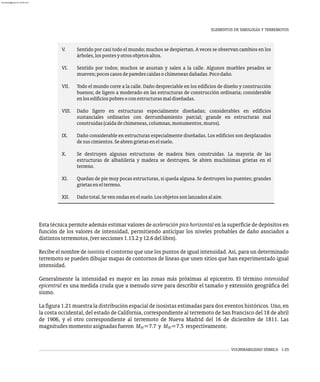 VULNERABILIDAD SÍSMICA 1-25
V. Sentido por casi todo el mundo; muchos se despiertan. A veces se observan cambios en los
árboles,lospostesyotrosobjetosaltos.
VI. Sentido por todos; muchos se asustan y salen a la calle. Algunos muebles pesados se
mueven;pocoscasosdeparedescaídasochimeneasdañadas.Pocodaño.
VII. Todo el mundo corre a la calle. Daño despreciable en los edificios de diseño y construcción
buenos; de ligero a moderado en las estructuras de construcción ordinaria; considerable
enlosedificiospobresoconestructurasmaldiseñadas.
VIII. Daño ligero en estructuras especialmente diseñadas; considerables en edificios
sustanciales ordinarios con derrumbamiento parcial; grande en estructuras mal
construidas(caídadechimeneas,columnas,monumentos,muros).
IX. Daño considerable en estructuras especialmente diseñadas. Los edificios son desplazados
desuscimientos.Seabrengrietasenelsuelo.
X. Se destruyen algunas estructuras de madera bien construidas. La mayoría de las
estructuras de albañilería y madera se destruyen. Se abren muchísimas grietas en el
terreno.
XI. Quedan de pie muy pocas estructuras, si queda alguna. Se destruyen los puentes; grandes
grietasenelterreno.
XII. Dañototal.Sevenondasenelsuelo.Losobjetossonlanzadosalaire.
Esta técnica permite además estimar valores de aceleración pico horizontal en la superficie de depósitos en
función de los valores de intensidad, permitiendo anticipar los niveles probables de daño asociados a
distintosterremotos,(versecciones1.13.2y12.6dellibro).
Recibe el nombre de isosista el contorno que une los puntos de igual intensidad. Así, para un determinado
terremoto se pueden dibujar mapas de contornos de líneas que unen sitios que han experimentado igual
intensidad.
Generalmente la intensidad es mayor en las zonas más próximas al epicentro. El término intensidad
epicentral es una medida cruda que a menudo sirve para describir el tamaño y extensión geográfica del
sismo.
La figura 1.21 muestra la distribución espacial de isosistas estimadas para dos eventos históricos. Uno, en
la costa occidental, del estado de California, correspondiente al terremoto de San Francisco del 18 de abril
de 1906, y el otro correspondiente al terremoto de Nueva Madrid del 16 de diciembre de 1811. Las
magnitudesmomentoasignadasfueron M =7.7 y M =7.5 respectivamente.
W W
ELEMENTOS DE SIMOLOGÍA Y TERREMOTOS
almanperez@gmail.com 26 Mar 2017
 