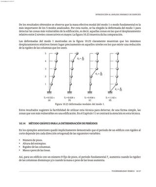 VULNERABILIDAD SÍSMICA 10-37
INTRODUCIÓN AL ANÁLISIS DINÁMICO DE EDIFICIOS
De los resultados obtenidos se observa que la masa efectiva modal del modo 1 o modo fundamental es la
más importante de los 5 modos analizados. Por esta razón, se ha elegido la deformada del modo 1 para
detectar las zonas más vulnerables de la edificación, es decir, aquellas zonas en las que el desplazamiento
relativoentre2nivelesconsecutivosesmayor.Lafigura10.23muestradichacomparación.
Las deformadas del modo 1 mostradas en la figura 10.23 claramente muestran que los máximos
desplazamientos relativos tienen lugar precisamente en aquellos niveles en los que existe una reducción
delarigidezdelascolumnasquelosunen.
1
2
3
4
5
(a) (b) (c) (d)
T =0.532 s T =0.628 s T =0.938 s T =1.142 s
1 1 1
1
K =
5
K
10
K =
3
K
10
K =
1
K
10
Figura 10.23 deformadas modales del modo 1.
Estos resultados sugieren la factibilidad de utilizar esta técnica para detectar, de una forma simple, las
zonasquesonmásvulnerablesenunaedificación.EnelCapítulo11secentrarálaatenciónenestatécnica.
10.14 MÉTODOGRÁFICOPARALADETERMINACIÓNDEPERÍODOS
En los ejemplos anteriores quedó implícitamente demostrado que el período de un edificio con rigidez al
cortedepende(encadadirecciónortogonal)delassiguientesvariables:
• Númerodepisos.
• Alturadelentrepiso.
• Rigidezdelascolumnas.
• Masaopesodelaslosas.
Así, para un edificio con un número N fijo de pisos, el período fundamental T aumenta cuando la rigidez
1
delascolumnasdisminuyey/ocuandolamasaopesodelaslosasaumenta.
almanperez@gmail.com 26 Mar 2017
 