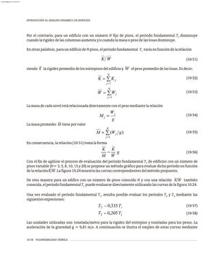 10-38 VULNERABILIDAD SÍSMICA
INTRODUCIÓN AL ANÁLISIS DINÁMICO DE EDIFICIOS
Por el contrario, para un edificio con un número N fijo de pisos, el período fundamental T disminuye
1
cuandolarigidezdelascolumnasaumentay/ocuandolamasaopesodelaslosasdisminuye.
Enotraspalabras,paraunedificiodeNpisos,elperíodofundamental T varíaenfuncióndelarelación
1
(10-51)
– —
siendo K larigidezpromediodelosentrepisosdeledificioy W elpesopromediodelaslosas.Esdecir;
(10-52)
(10-53)
Lamasadecadanivelestárelacionadadirectamenteconelpesomediantelarelación
(10-54)
Lamasapromedio M tieneporvalor
(10-55)
Enconsecuencia,larelación(10-51)tomalaforma
(10-56)
Con el fin de agilizar el proceso de evaluación del período fundamental T de edificios con un número de
1
pisos variable (N= 3, 5, 8, 10, 15 y 20) se propone un método gráfico para evaluar dicho período en función
delarelaciónK/W.Lafigura10.24muestralascurvascorrespondientesdelmétodopropuesto.
De esta manera para un edifico con un número de pisos conocido N y con una relación K/W también
conocida,elperíodofundamentalT puedeevaluarsedirectamenteutilizandolascurvasdelafigura10.24.
1
Una vez evaluado el período fundamental T , resulta posible evaluar los períodos T y T mediante las
1 2 3
siguientesexpresiones:
(10-57)
(10-58)
Las unidades utilizadas son: tonelada/metro para la rigidez del entrepiso y toneladas para los pesos. La
aceleración de la gravedad g = 9,81 m/s. A continuación se ilustra el empleo de estas curvas mediante
almanperez@gmail.com 26 Mar 2017
 