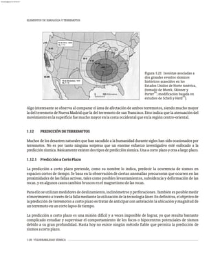 1-26 VULNERABILIDAD SÍSMICA
Algo interesante se observa al comparar el área de afectación de ambos terremotos, siendo mucho mayor
la del terremoto de Nueva Madrid que la del terremoto de san Francisco. Esto indica que la atenuación del
movimientoenlasuperficiefuemuchomayorenlacostaoccidentalqueenlaregióncentro-oriental.
1.12 PREDICCIÓNDETERREMOTOS
Muchos de los desastres naturales que han sacudido a la humanidad durante siglos han sido ocasionados por
terremotos. No es por tanto ninguna sorpresa que un enorme esfuerzo investigativo esté enfocado a la
predicciónsísmica.Básicamenteexistendostiposdepredicciónsísmica.Unaacortoplazoyotraalargoplazo.
1.12.1 PredicciónaCortoPlazo
La predicción a corto plazo pretende, como su nombre lo indica, predecir la ocurrencia de sismos en
espacios cortos de tiempo. Se basa en la observación de ciertas anomalías precursoras que ocurren en las
proximidades de las fallas activas, tales como posibles levantamientos, subsidencia y deformación de las
rocas,yenalgunoscasoscambiosbruscosenelmagnetismodelasrocas.
Para ello se utilizan medidores de deslizamiento, inclinómetros y perforaciones. También es posible medir
el movimiento a través de la falla mediante la utilización de la tecnología láser. En definitiva, el objetivo de
la predicción de terremotos a corto plazo es tratar de anticipar con antelación la ubicación y magnitud de
unterremotoenuncortolapsodetiempo.
La predicción a corto plazo es una misión difícil y a veces imposible de lograr, ya que resulta bastante
complicado estudiar y supervisar el comportamiento de los focos o hipocentros potenciales de sismos
debido a su gran profundidad. Hasta hoy no existe ningún método fiable que permita la predicción de
sismosacortoplazo.
Figura 1.21 Isosistas asociadas a
dos grandes eventos sísmicos
históricos acaecidos en los
Estados Unidos de Norte América,
(tomado de Murck, Skinner y
24
Porter ; modificación basada en
25
estudios de Schell y Herd ).
ELEMENTOS DE SIMOLOGÍA Y TERREMOTOS
almanperez@gmail.com 26 Mar 2017
 