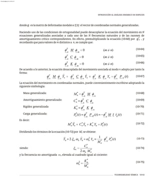 dondef eslamatrizdedeformadasmodaleseY(t) elvectordecoordenadasnormalesgeneralizadas.
Haciendo uso de las condiciones de ortogonalidad puede desacoplarse la ecuación del movimiento en N
ecuaciones generalizadas asociadas a cada uno de las N frecuencias naturales y de las razones de
T
amortiguamiento crítico correspondientes. En efecto, premultiplicando la ecuación (10-60) por f , y
n
recordandoqueparavaloresdemdistintosa n,secumpleque:
(10-64)
(10-65)
(10-66)
De acuerdo a lo anterior, la ecuación desacoplada del movimiento asociada al modo n adopta por tanto la
forma:
(10-67)
La ecuación del movimiento en coordenadas normales, puede convenientemente escribirse adoptando la
siguientesimbología:
Masa generalizada: (10-68)
Amortiguamiento generalizado: (10-69)
Rigidez generalizada (10-70)
Carga generalizada: (10-71)
Es decir:
(10-72)
*
Dividiendolostérminosdelaecuación(10-72)por M seobtiene:
n
(10-73)
siendo: (10-74)
y la frecuencia no amortiguada w elevada al cuadrado igual al cociente:
n
(10-75)
VULNERABILIDAD SÍSMICA 10-43
INTRODUCIÓN AL ANÁLISIS DINÁMICO DE EDIFICIOS
almanperez@gmail.com 26 Mar 2017
 