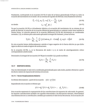 10-44 VULNERABILIDAD SÍSMICA
INTRODUCIÓN AL ANÁLISIS DINÁMICO DE EDIFICIOS
(t)
Finalmente, sustituyendo en la ecuación (10-73) el valor de la fuerza generalizada P* por su valor, la
n
ecuacióndelmovimientoenelmodondeunsistemadeNgradosdelibertad,tomafinalmentelaforma:
(10-76)
en donde: (10-77)
Ya que la ecuación (10-76) es virtualmente idéntica a la ecuación del movimiento de un sistema de un
grado de libertad, la solución de la ecuación diferencial generalizada en cualquier modo tiene también la
misma forma. La solución general de la ecuación diferencial (10-76) del movimiento en coordenadas
normales,Y (t),seobtieneparacadamodoaplicandolaintegraldeDuhamel,ytienelaforma:
n
(10-78)
En esta ecuación hemos deliberadamente omitido el signo negativo de la fuerza efectiva ya que dicho
signonoafectaennadaalregistrodeaceleraciones.
En la ecuación (10-78), w es la frecuencia del modo n y x la razón de amortiguamiento crítico
n n
correspondienteadichomodo.
Denotandoalaintegraldelaecuación(10-78)porlavariableV (t),puedeescribirse:
n
(10-79)
10.17 RESPUESTAMODAL
Una vez determinado el valor de la coordenada generalizada para cada modo, pueden obtenerse a partir
deellalosvaloresderespuestadelsistemaestructural.
10.17.1 VectorDesplazamientoRelativo
Seobtienedirectamente apartirdelaecuación
Expandiendoestaecuaciónseobtieneque:
(10-80)
Esta ecuación representa la superposición de las contribuciones de respuesta de cada modo. En general,
las mayores contribuciones modales son aquellas relacionadas a las frecuencias menores, observándose
una disminución de su contribución a medida que aumenta el valor de las frecuencias. En la ecuación (10-
almanperez@gmail.com 26 Mar 2017
 