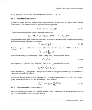80),f representaladeformadadelmododevibraciónn,(n=1,2,3…N).
n
10.17.2 VectordeFuerzasElásticas
El vector de fuerzas elásticas que resisten los desplazamientos así producidos en la estructura se obtiene
directamenteapartirdelaecuacióndeequilibrioestáticosiguiente:
(10-81)
Combinandolasecuaciones(10-80)y(10-81)puedeescribirse:
En esta ecuación, cada triple producto representa el vector fuerza lateral asociado a cada uno de los modos
devibración.Así,paraelmodon,setieneque
(10-82)
Recordando que la ecuación del movimiento vibratorio del modo n (ecuación 10-23) viene dada por la
relación:
puedeentoncesdespejarseelvalordelamatriz K talycomoacontinuaciónseindica:
(10-83)
Sustituyendoestevalorenlaecuación(10-82),elvector F (t) puedeescribirsecomo:
sn
(10-84)
2
En esta ecuación, w Y (t)representa la amplitud modal del modo n pre-multiplicada por el cuadrado de la
n n
frecuenciamodalcorrespondiente.
Finalmente, reemplazando en esta ecuación el valor Y (t) obtenido en la ecuación (10-79) se tiene entonces
n
queelvectordefuerzaselásticasasociadoalmodontomalaforma:
(10-85)
10.17.3 VectordeFuerzasdeCorte(Modon)
Se obtiene por sumatoria de las fuerzas elásticas de los N pisos. De esta forma, el vector de fuerzas de corte
v (t) asociadoalmodonvienedadoporlarelación:
n
VULNERABILIDAD SÍSMICA 10-45
INTRODUCIÓN AL ANÁLISIS DINÁMICO DE EDIFICIOS
almanperez@gmail.com 26 Mar 2017
 