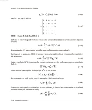 10-46 VULNERABILIDAD SÍSMICA
INTRODUCIÓN AL ANÁLISIS DINÁMICO DE EDIFICIOS
(10-86)
siendo S unamatrizdeltipo
(10-87)
10.17.4 FuerzadeCorteBasal(Modon)
Lafuerzadecortebasalpuedeevaluarsesumandolasfuerzaslateralesdecadanivelmediantelasiguiente
relación:
(10-88)
T
Enestaecuación[1] representaunvectorfilacuyoscoeficientessontodosigualesa1.
Sustituyendo en la ecuación (10-88) el valor del vector de fuerza lateral F (t) obtenido en la ecuación (10-
s
85)setieneque:
(10-89)
T
Ya que el producto [1] M f es un escalar, puede reemplazarse su valor por la transpuesta de su producto.
n
Esdecir:
(10-90)
T
ComolamatrizMesdiagonal,secumpleque M =M.Porlotanto,
(10-91)
ReemplazandoestetripleproductoporL ,laecuación(10-89)adoptalaforma:
n
(10-92)
finalmente, sustituyendo en la ecuación (10-92) el valor de Y (t) dado en la ecuación (10-79), el corte basal
n
adoptalaforma(Neselnúmerodepisos):
(10-93)
almanperez@gmail.com 26 Mar 2017
 
