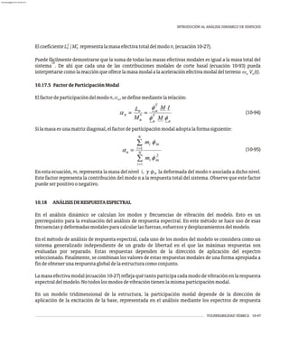 VULNERABILIDAD SÍSMICA 10-47
INTRODUCIÓN AL ANÁLISIS DINÁMICO DE EDIFICIOS
2 *
ElcoeficienteL /M representalamasaefectivatotaldelmodon,(ecuación10-27).
n n
Puede fácilmente demostrarse que la suma de todas las masas efectivas modales es igual a la masa total del
10
sistema . De ahí que cada una de las contribuciones modales de corte basal (ecuación 10-93) pueda
interpretarsecomolareacciónqueofrecelamasamodalalaaceleraciónefectivamodaldelterreno w V (t).
n n
10.17.5 FactordeParticipaciónModal
Elfactordeparticipacióndelmodon,a ,sedefinemediantelarelación:
n
(10-94)
Silamasaesunamatrizdiagonal,elfactordeparticipaciónmodaladoptalaformasiguiente:
(10-95)
En esta ecuación, m representa la masa del nivel i, y f la deformada del modo n asociada a dicho nivel.
i in
Este factor representa la contribución del modo n a la respuesta total del sistema. Observe que este factor
puedeserpositivoonegativo.
10.18 ANÁLISISDERESPUESTAESPECTRAL
En el análisis dinámico se calculan los modos y frecuencias de vibración del modelo. Esto es un
prerrequisito para la evaluación del análisis de respuesta espectral. En este método se hace uso de esas
frecuenciasydeformadasmodalesparacalcularlasfuerzas,esfuerzosydesplazamientosdelmodelo.
En el método de análisis de respuesta espectral, cada uno de los modos del modelo se considera como un
sistema generalizado independiente de un grado de libertad en el que las máximas respuestas son
evaluadas por separado. Estas respuestas dependen de la dirección de aplicación del espectro
seleccionado. Finalmente, se combinan los valores de estas respuestas modales de una forma apropiada a
findeobtenerunarespuestaglobaldelaestructuracomoconjunto.
Lamasaefectivamodal(ecuación10-27)reflejaquétantoparticipacadamododevibraciónenlarespuesta
espectraldelmodelo.Notodoslosmodosdevibracióntienenlamismaparticipaciónmodal.
En un modelo tridimensional de la estructura, la participación modal depende de la dirección de
aplicación de la excitación de la base, representada en el análisis mediante los espectros de respuesta
almanperez@gmail.com 26 Mar 2017
 