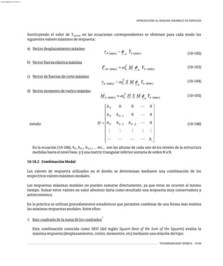 VULNERABILIDAD SÍSMICA 10-49
INTRODUCIÓN AL ANÁLISIS DINÁMICO DE EDIFICIOS
Sustituyendo el valor de Y en las ecuaciones correspondientes se obtienen para cada modo los
n(máx)
siguientesvaloresmáximosderespuesta:
a) Vectordesplazamientomáximo
(10-102)
b) Vectorfuerzaelásticamáxima
(10-103)
c) Vectordefuerzasdecortemáximo
(10-104)
)
d) Vectormomentodevuelcomáximo
(10-105)
siendo: (10-106)
En la ecuación (10-106), h ,h , h ,… etc., son las alturas de cada uno delos niveles de la estructura
N N-1 N-2
medidashastaelnivelbase,ySunamatriztriangularinferiorunitariadeordenNxN.
10.18.2 CombinaciónModal
Los valores de respuesta utilizados en el diseño se determinan mediante una combinación de los
respectivosvaloresmáximosmodales.
Las respuestas máximas modales no pueden sumarse directamente, ya que éstas no ocurren al mismo
tiempo. Sumar estos valores en valor absoluto daría como resultado una respuesta muy conservadora y
antieconómica.
En la práctica se utilizan procedimientos estadísticos que permiten combinar de una forma más realista
lasmáximasrespuestasmodales.Entreellos:
1
1. Raízcuadradadelasumadeloscuadrados
Esta combinación conocida como SRSS (del inglés Square Root of the Sum of the Squares) evalúa la
máximarespuesta(desplazamientos,cortes,momentos,etc)medianteunarelacióndeltipo:
almanperez@gmail.com 26 Mar 2017
 