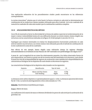 VULNERABILIDAD SÍSMICA 10-51
INTRODUCIÓN AL ANÁLISIS DINÁMICO DE EDIFICIOS
Una explicación exhaustiva de los procedimientos citados puede encontrarse en las referencias
correspondientes.
2
La norma venezolana , plantea que el corte basal y la fuerza cortante en cada nivel se determinarán por
combinación de los respectivos valores modales utilizando para ello el método de la raíz cuadrada de la
sumadeloscuadradosdecadavalormodaloporlacombinacióncuadráticacompleta.
10.19 APLICACIONESPRÁCTICASDELMÉTODO
Con el fin de mostrarle al lector la efectividad de la técnica de análisis espectral en la determinación de la
mayor o menor vulnerabilidad sísmica de una edificación durante un evento sísmico, hemos elegido una
estructuraconlascaracterísticasindicadasenlafigura10.18delejemplo4,(sección10.13.1).
Supóngase que estamos interesados en evaluar los desplazamientos horizontales producidos en cada
nivel al someter esa estructura a un evento sísmico real utilizando para ello el método de combinación de
laraízcuadradadelasumadeloscuadrados.
Para efectos de este ejemplo, hemos elegido como solicitación sísmica los registros obtenidos
17
instrumentalmenteenelterremotodeSanFranciscode1957mostradosenelperfillitológicodelafigura10.27 .
A pesar de que la magnitud de ese sismo fue relativamente pequeña y los daños observados fueron de
pocaimportancia,eseeventoesquizásunodeloseventosmásdocumentadosenlaliteratura,tantodesde
el punto de vista de la disponibilidad de registros de aceleración como también de la disponibilidad de las
característicaslitológicasdelosdepósitosdesuelodondeseobtuvieronlosregistros.
Lascaracterísticaslitológicasdelosdepósitosseleccionadossonlassiguientes:
La distancia entre ambos depósitos es aproximadamente igual a 1,4 km. La distancia epicentral del evento
fuede11km.Larazóndeamortiguamientocríticoseleccionadaesx=5%.
Solución: Resolveremoselproblemaporetapas.
Etapa1:Matrizdemasa.
Loscoeficientesdelamatrizdemasaseobtienendividiendolospesosdecadanivelporlaaceleracióndela
gravedad.Así:
Depósito
1
2
Identificación
Mason and Pine Streets
State Building
Tipo de Suelo
Roca
Rígido
Ao
0,10g
0,10g
almanperez@gmail.com 26 Mar 2017
 
