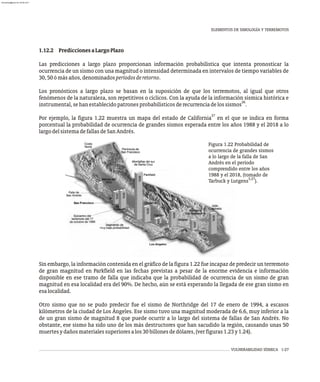VULNERABILIDAD SÍSMICA 1-27
1.12.2 PrediccionesaLargoPlazo
Las predicciones a largo plazo proporcionan información probabilística que intenta pronosticar la
ocurrencia de un sismo con una magnitud o intensidad determinada en intervalos de tiempo variables de
30,50ómásaños,denominadosperíodosderetorno.
Los pronósticos a largo plazo se basan en la suposición de que los terremotos, al igual que otros
fenómenos de la naturaleza, son repetitivos o cíclicos. Con la ayuda de la información sísmica histórica e
26
instrumental,sehanestablecidopatronesprobabilísticosderecurrenciadelossismos .
27
Por ejemplo, la figura 1.22 muestra un mapa del estado de California en el que se indica en forma
porcentual la probabilidad de ocurrencia de grandes sismos esperada entre los años 1988 y el 2018 a lo
largodelsistemadefallasdeSanAndrés.
Sin embargo, la información contenida en el gráfico de la figura 1.22 fue incapaz de predecir un terremoto
de gran magnitud en Parkfield en las fechas previstas a pesar de la enorme evidencia e información
disponible en ese tramo de falla que indicaba que la probabilidad de ocurrencia de un sismo de gran
magnitud en esa localidad era del 90%. De hecho, aún se está esperando la llegada de ese gran sismo en
esalocalidad.
Otro sismo que no se pudo predecir fue el sismo de Northridge del 17 de enero de 1994, a escasos
kilómetros de la ciudad de Los Ángeles. Ese sismo tuvo una magnitud moderada de 6.6, muy inferior a la
de un gran sismo de magnitud 8 que puede ocurrir a lo largo del sistema de fallas de San Andrés. No
obstante, ese sismo ha sido uno de los más destructores que han sacudido la región, causando unas 50
muertesydañosmaterialessuperioresalos30billonesdedólares,(verfiguras1.23y1.24).
Figura 1.22 Probabilidad de
ocurrencia de grandes sismos
a lo largo de la falla de San
Andrés en el período
comprendido entre los años
1988 y el 2018, (tomado de
5,27
Tarbuck y Lutgens ).
ELEMENTOS DE SIMOLOGÍA Y TERREMOTOS
almanperez@gmail.com 26 Mar 2017
 