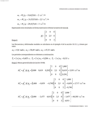 m
m
m
VULNERABILIDAD SÍSMICA 10-53
INTRODUCIÓN AL ANÁLISIS DINÁMICO DE EDIFICIOS
ExpresandoestosresultadosenformamatricialseobtienelamatrizdemasaM.
Etapa2:
Las frecuencias y deformadas modales se calcularon en el ejemplo 4 de la sección 10.13.1, y tienen por
valor:
Losperíodoscorrespondientesseobtienenacontinuación:
Etapa3:Masasgeneralizadas(ecuación10-68).
almanperez@gmail.com 26 Mar 2017
 
