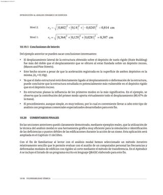 Nivel 1:
Nivel 2:
10.19.1 ConclusionesdeInterés
Delejemploanteriorsepuedensacarconclusionesinteresantes:
• El desplazamiento lateral de la estructura obtenido sobre el depósito de suelo rígido (State Building)
fue más del doble que el desplazamiento que se obtuvo al estar fundada sobre un depósito rocoso,
(MasonandPineStreets).
• Este hecho ocurre a pesar de que la aceleración registrada en la superficie de ambos depósitos es la
misma,(A =0,10g).
0
• Ya que el daño estructural está directamente ligado al desplazamiento o deformación de la estructura,
puede concluirse que la estructura estudiada es potencialmente más vulnerable en el depósito rígido
queeneldepósitorocoso.
• En estructuras planas la influencia de los primeros modos es la más significativa. En el ejemplo, se
observa que la contribución del primer modo aporta virtualmente todo el desplazamiento (80,47% de
lamasa).
• El procedimiento, aunque simple, es muy tedioso, por lo cual es conveniente llevar a cabo este tipo de
análisisconprogramascomercialesespecializadosdesarrolladosparaestefin.
10.20 COMENTARIOSFINALES
En las secciones anteriores quedó claramente demostrado, mediante ejemplos reales, que la utilización de
la técnica del análisis modal es una herramienta gráfica muy eficiente para la simulación e identificación
de las deficiencias o puntos débiles de las edificaciones durante la acción de un sismo. Esta aplicación será
ampliadaenelCapítulo11dellibro.
Con el fin de familiarizar al lector con el análisis modal hemos seleccionado un método iterativo
relativamente sencillo que le permite evaluar con el auxilio de un computador personal las frecuencias y
deformadas modales de edificios con rigidez al corte mediante el método de transferencia. En el Apéndice
AseincluyeellistadodeunprogramaescritoenlenguajeQBASICelaboradoparaestefin.
10-56 VULNERABILIDAD SÍSMICA
INTRODUCIÓN AL ANÁLISIS DINÁMICO DE EDIFICIOS
almanperez@gmail.com 26 Mar 2017
 