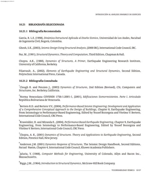 10.21 BIBLIOGRAFÍASELECCIONADA
10.21.1 BibliografíaRecomendada
García, R. L.E, (1998), Dinámica Estructural Aplicada al Diseño Sísmico, Universidad de Los Andes, Facultad
deIngenieríaCivil,Bogotá,Colombia.
Ghosh,S.K.,(2003),SeismicDesignUsingStructuralAnalysis,(2000IBC),InternationalCodeCouncil,IBC.
Paz,M.,(1991),StructuralDynamics,TheoryandComputation,ThirdEdition,Chapman&Hall.
Chopra. A.K., (1980), Dynamics of Structures, A Primer, Earthquake Engineering Research Institute,
UniversityofCalifornia,Berkeley.
Filiatrault, A., (2002), Elements of Earthquake Engineering and Structural Dynamics, Second Edition,
PolytechnicInternationalPress,Canada.
10.21.2 BibliografíaConsultada
1
Clough R. and Penzien J., (2003) Dynamics of Structures, 2nd Edition (Revised), CSi, Computers and
Structures,Inc.Berkeley,California.
2
Norma Venezolana COVENIN 1756-1:2001-1, (2001), Edificaciones Sismorresistentes. Parte I. Articulado
RepúblicaBolivarianadeVenezuela.
3
Bertero R.D. and Bertero V.V., (2004), Performance-Based Seismic Engineering: Development and Application
of a Comprehensive Conceptual Approach to the Design of Buildings, Chapter 8, Earthquake Engineering,
From Seismology to Performance-Based Engineering, Edited by Yousef Bozorgnia and Vitelmo V. Bertero,
InternationalCodeCouncil,CRCPress.
4
Krawinkler, H. and Miranda E., (2004), Performance-Based Earthquake Engineering, Chapter 9, Earthquake
Engineering, From Seismology to Performance-Based Engineering, Edited by Yousef Bozorgnia and
VitelmoV.Bertero,InternationalCodeCouncil,CRCPress.
5
Chopra, A. K., (2001) Dynamics of Structures. Theory and Applications to Earthquake Engineering, Second
Edition,PrenticeHall,NewJersey.
6
Anderson J.M. (2001) Dynamics Response of Structures, The Seismic Design Handbook, Second Editions,
Farzad Naeim,Chapter4,InternationalCodeCouncil,KluwerAcademiaPublishers.
7
Jaluria, Y, (1988), Computer Methods for Engineering, University of Colorado, Allyn and Bacon Inc.,
Massachusetts.
8
Biggs,J.M.,(1964),IntroductiontoStructuralDynamics,McGraw-HillBookCompany.
VULNERABILIDAD SÍSMICA 10-57
INTRODUCIÓN AL ANÁLISIS DINÁMICO DE EDIFICIOS
almanperez@gmail.com 26 Mar 2017
 