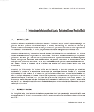 11 EstimacióndelaVulnerabilidadSísmicaMedianteelUsodelAnálisisModal
VULNERABILIDAD SÍSMICA 11-3
ESTIMACIÓN DE LA VULNERABILIDAD SÍSMICA MEDIANTE EL USO DEL ANÁLISIS MODAL
11.1 INTRODUCCIÓN
El análisis dinámico de estructuras mediante la técnica del análisis modal elimina la variable tiempo del
proceso. En otras palabras este método separa el modelo estructural y sus frecuencias naturales y
deformadasmodalescorrespondientesdelaetapadelanálisisqueinvolucralaidentificaciónygeneración
delaamenazasísmicaosismodediseñoquepretendecaracterizarlarespuestadinámicadelsitio.
El análisis de frecuencias y deformadas modales no debe ser considerado únicamente como una técnica
matemática de resolución del problema de autovalores. Al contrario, ofrece muchas ventajas al ingeniero
proyectista, entre las que cabe destacar: a) permite identificar aquellas deformadas modales que por su
mayor participación, describen más acertadamente las posibles deficiencias o puntos débiles de la
configuración estructural analizada, y b) en edificaciones existentes que son sísmicamente vulnerables,
esta técnica facilita la selección de la alternativa de adecuación o reforzamiento estructural más
conveniente.
Haciendo uso de la técnica del análisis modal, en este Capítulo se analizan ejemplos que muestran
claramente la influencia de algunos de los factores que más negativamente inciden en la respuesta
dinámica estructural. En ellos se ha hecho hincapié fundamentalmente en la influencia que han ejercido
ciertas configuraciones estructurales, usualmente impuestas por requerimientos arquitectónicos, en el
pésimo desempeño de edificaciones que han sido severamente dañadas durante sismos recientes. Se
comprueba la efectividad del método analizando edificaciones que colapsaron en el sismo de Cariaco del 9
dejuliode1997.TodaslasfotografíasmostradasenesteCapítulofuerontomadasporelautor,exceptoque
seindiquelocontrario.
11.2 ENTREPISOBLANDO
En el Capítulo 6 del libro se mostraron ejemplos de edificaciones que habían sido seriamente afectadas
durante la acción de sismos cuando dos o más niveles consecutivos diferían notablemente en resistencia y
enrigidez.
almanperez@gmail.com 26 Mar 2017
 