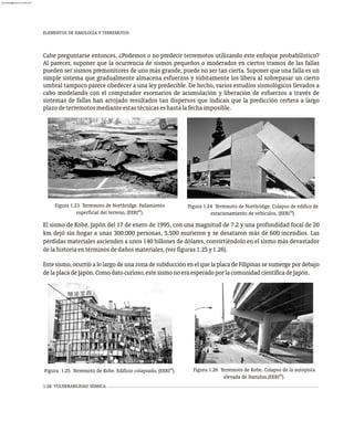 1-28 VULNERABILIDAD SÍSMICA
Cabe preguntarse entonces, ¿Podemos o no predecir terremotos utilizando este enfoque probabilístico?
Al parecer, suponer que la ocurrencia de sismos pequeños o moderados en ciertos tramos de las fallas
pueden ser sismos premonitores de uno más grande, puede no ser tan cierta. Suponer que una falla es un
simple sistema que gradualmente almacena esfuerzos y súbitamente los libera al sobrepasar un cierto
umbral tampoco parece obedecer a una ley predecible. De hecho, varios estudios sismológicos llevados a
cabo modelando con el computador escenarios de acumulación y liberación de esfuerzos a través de
sistemas de fallas han arrojado resultados tan dispersos que indican que la predicción certera a largo
plazodeterremotosmedianteestastécnicaseshastalafechaimposible.
El sismo de Kobe, Japón del 17 de enero de 1995, con una magnitud de 7.2 y una profundidad focal de 20
km dejó sin hogar a unas 300.000 personas, 5.500 murieron y se desataron más de 600 incendios. Las
pérdidas materiales ascienden a unos 140 billones de dólares, convirtiéndolo en el sismo más devastador
delahistoriaentérminosdedañosmateriales,(verfiguras1.25y1.26).
Este sismo, ocurrió a lo largo de una zona de subducción en el que la placa de Filipinas se sumerge por debajo
delaplacadeJapón.Comodatocurioso,estesismonoeraesperadoporlacomunidadcientíficadeJapón.
Figura 1.24 Terremoto de Northridge. Colapso de edifico de
29
estacionamiento de vehículos, (EERI ).
Figura 1.23 Terremoto de Northridge. Fallamiento
28
superficial del terreno, (EERI ).
Figura 1.26 Terremoto de Kobe. Colapso de la autopista
28
elevada de Hanshin.(EERI ).
29
Figura 1.25 Terremoto de Kobe. Edificio colapsado, (EERI ).
ELEMENTOS DE SIMOLOGÍA Y TERREMOTOS
almanperez@gmail.com 26 Mar 2017
 