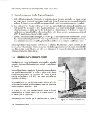 ESTIMACIÓN DE LA VULNERABILIDAD SÍSMICA MEDIANTE EL USO DEL ANÁLISIS MODAL
11-6 VULNERABILIDAD SÍSMICA
Deestasimplecomparaciónvisualsedesprendelosiguiente:
1. En la edificación tipo A, las deformadas de los dos modos de vibración mostrados son curvas suaves
que no presentan cambios bruscos en sus amplitudes, típicas de una estructura con una distribución
uniformederigideces,enlaqueladiferenciadeamplitudesentrelosnivelesconsecutivosesgradual.
2. En la edificación tipo B, por el contrario, se observa que la amplitud relativa máxima de las deformadas
entre dos niveles consecutivos tiene lugar precisamente en el entrepiso intermedio en el cual las
columnas son menos rígidas (niveles 3 y 4). Es decir, en esta zona se crea el efecto de un entrepiso
blando en el que la amplitud de la deformación relativa entre dichos niveles es aproximadamente igual
al60%deladeformaciónlateraltotaldeledificio.
3. En forma similar, en la edificación tipo C, se observa que la amplitud relativa máxima entre los niveles
de la estructura tiene lugar en el nivel planta baja, entre el nivel 1 y el empotramiento de las columnas,
enlazonadecolumnasmenosrígidas,propiciandolacondicióndeunentrepisoblandoenesenivel.
Este ejemplo demuestra claramente la efectividad de la técnica del análisis modal en la identificación de
las zonas más vulnerables del sistema estructural estudiado, sugiriendo estos resultados la factibilidad de
que dicha técnica pueda utilizarse con éxito en la localización de zonas potencialmente vulnerables de
sistemasestructuralesmáscomplejos.
11.3 EFECTODEPLANTAIRREGULAR.TORSIÓN
Figura 11.2 Colapso del primer piso.
Para ilustrar este efecto, la edificación seleccionada es la unidad
educativa Raimundo Martínez Centeno, ubicada en la población
deCariaco.
Dicha edificación tuvo un pésimo desempeño durante el sismo
que sacudió la zona en 1997. De hecho, el primer nivel colapsó
completamente durante ese terremoto, tal y como se puede
apreciar en las figuras 11.2, 11.3 y en varias fotografías del
1
Capítulo12dellibro .
La figura 11.3 muestra que el desplazamiento relativo de los dos
módulos en forma de U, en la junta estructural que los separa,
fueimpresionante,superiora1,50m.
El origen de este gran desplazamiento puede atribuirse
básicamente a la enorme torsión que se originó debido a la
formairregulardesusplantas.
Resulta importante señalar que si bien la torsión es típica en
almanperez@gmail.com 26 Mar 2017
 