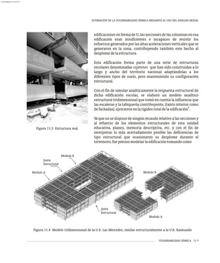 VULNERABILIDAD SÍSMICA 11-7
ESTIMACIÓN DE LA VULNERABILIDAD SÍSMICA MEDIANTE EL USO DEL ANÁLISIS MODAL
Figura 11.3 Estructura real.
edificaciones en forma de U, las secciones de las columnas en esa
edificación eran insuficientes e incapaces de resistir los
esfuerzos generados por las altas aceleraciones verticales que se
generaron en la zona, contribuyendo también este hecho al
desplomedelaestructura.
Esta edificación forma parte de una serie de estructuras
escolares denominadas cajetones que han sido construidas a lo
largo y ancho del territorio nacional adaptándolas a los
diferentes tipos de suelo, pero manteniendo su configuración
estructural.
Con el fin de simular analíticamente la respuesta estructural de
dicha edificación escolar, se elaboró un modelo analítico
estructural tridimensional que tomó en cuenta la influencia que
las escaleras y la tabiquería contribuyente, (tanto interior como
2
defachadas),ejercieronenlarigideztotaldelaedificación .
Ya que no se dispuso de ningún recaudo relativo a las secciones y
al refuerzo de los elementos estructurales de esta unidad
educativa, planos, memoria descriptiva, etc. y con el fin de
interpretar lo más acertadamente posible las deficiencias de
tipo estructural que ocasionaron su desplome durante el
terremoto,fueprecisomodelarlaedificacióntomandocomo
Figura 11.4 Modelo tridimensional de la U.E. Las Mercedes, similar estructuralmente a la U.E. Raimundo
Junta
Estructural
Modulo A
Modulo B
Modulo B
Modulo A
Junta
Estructural
almanperez@gmail.com 26 Mar 2017
 