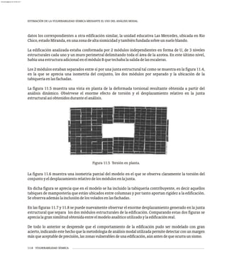 ESTIMACIÓN DE LA VULNERABILIDAD SÍSMICA MEDIANTE EL USO DEL ANÁLISIS MODAL
11-8 VULNERABILIDAD SÍSMICA
datos los correspondientes a otra edificación similar, la unidad educativa Las Mercedes, ubicada en Río
Chico,estadoMiranda,enunazonadealtasismicidadytambiénfundadasobreunsueloblando.
La edificación analizada estaba conformada por 2 módulos independientes en forma de U, de 3 niveles
estructurales cada uno y un muro perimetral delimitando toda el área de la azotea. En este último nivel,
habíaunaestructuraadicionalenelmóduloBquetechabalasalidadelasescaleras.
Los 2 módulos estaban separados entre sí por una junta estructural tal como se muestra en la figura 11.4,
en la que se aprecia una isometría del conjunto, los dos módulos por separado y la ubicación de la
tabiqueríaenlasfachadas.
La figura 11.5 muestra una vista en planta de la deformada torsional resultante obtenida a partir del
análisis dinámico. Obsérvese el enorme efecto de torsión y el desplazamiento relativo en la junta
estructuralasíobtenidosduranteelanálisis.
Figura 11.5 Torsión en planta.
La figura 11.6 muestra una isometría parcial del modelo en el que se observa claramente la torsión del
conjuntoyeldesplazamientorelativodelosmódulosenlajunta.
En dicha figura se aprecia que en el modelo se ha incluido la tabiquería contribuyente, es decir aquellos
tabiques de mampostería que están ubicados entre columnas y por tanto aportan rigidez a la edificación.
Seobservaademáslainclusióndelosvoladosenlasfachadas.
En las figuras 11.7 y 11.8 se puede nuevamente observar el enorme desplazamiento generado en la junta
estructural que separa los dos módulos estructurales de la edificación. Comparando estas dos figuras se
aprecialagransimilitudobtenidaentreelmodeloanalíticoutilizadoylaedificaciónreal.
De todo lo anterior se desprende que el comportamiento de la edificación pudo ser modelado con gran
acierto,indicandoestehechoquelametodologíadeanálisismodalutilizadapermitedetectarconunmargen
másqueaceptabledeprecisión,laszonasvulnerablesdeunaedificación,aúnantesdequeocurraunsismo.
almanperez@gmail.com 26 Mar 2017
 