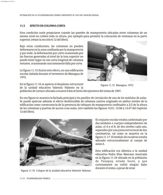 ESTIMACIÓN DE LA VULNERABILIDAD SÍSMICA MEDIANTE EL USO DEL ANÁLISIS MODAL
11-12 VULNERABILIDAD SÍSMICA
Figura 11.16 Colapso de la unidad educativa Valentín Valiente.
El conjunto escolar estaba conformado por
dos módulos o cuerpos independientes de
aulas, el A y el B, de dos niveles cada uno,
separados por una junta estructural de dos
centímetros, tal como se muestra en la
figura 11.17. El módulo de escaleras estaba
adosado estructuralmente al cuerpo de
aulasA.
Esta edificación era idéntica a la unidad
educativa Pedro Elías Marcano mostrada
en la figura 11.18 ubicada en la población
de Tunapuy, estado Sucre, y que
curiosamente no sufrió ningún daño
duranteelsismo,apesardeestar
Figura 11.15 Managua, 1972.
11.5 EFECTODECOLUMNACORTA
Esta condición suele propiciarse cuando las paredes de mampostería ubicadas entre columnas de un
mismo nivel no cubren toda su altura, por ejemplo para permitir la colocación de ventanas en la parte
superior,(véaselasección6.12dellibro).
Bajo estas condiciones, las columnas no pueden
deformarse en la zona confinada por la mampostería
y por ende, la deformación por corte ocasionada por
las fuerzas generadas al nivel de la losa superior no
puede tener lugar en tan corta longitud de columna
restante,ocasionandounainminentefallaporcorte.
La figura 11.15 ilustra este efecto, en una edificación
escolar dañada durante el terremoto de Managua de
1972.
En la figura 11.16 se aprecia el desplome estructural
de la unidad educativa Valentín Valiente en la
poblacióndeCariacoubicadaaescasos6kmalOestedelepicentrodelsismode1997.
En esa figura se muestra la fachada principal y los pasillos de circulación de uno de los módulos de aulas.
Se puede apreciar además el efecto desfavorable de columna cautiva originado en ambos niveles de la
edificación como consecuencia de la presencia de tabiques de mampostería confinados a 2/3 de la altura
de las columnas y puertas de acceso a las aulas, (ver también las figuras 12.61, 12.66 y 12.67 del Capítulo
12dellibro).
almanperez@gmail.com 26 Mar 2017
 