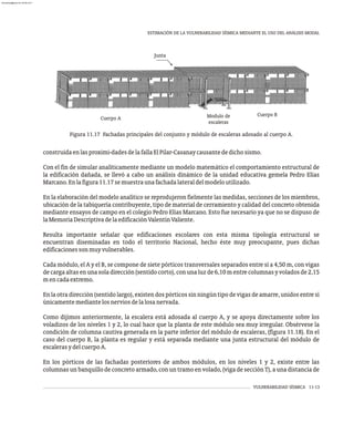 VULNERABILIDAD SÍSMICA 11-13
ESTIMACIÓN DE LA VULNERABILIDAD SÍSMICA MEDIANTE EL USO DEL ANÁLISIS MODAL
Figura 11.17 Fachadas principales del conjunto y módulo de escaleras adosado al cuerpo A.
construidaenlasproximi-dadesdelafallaElPilar-Casanaycausantededichosismo.
Con el fin de simular analíticamente mediante un modelo matemático el comportamiento estructural de
la edificación dañada, se llevó a cabo un análisis dinámico de la unidad educativa gemela Pedro Elías
Marcano.Enlafigura11.17semuestraunafachadalateraldelmodeloutilizado.
En la elaboración del modelo analítico se reprodujeron fielmente las medidas, secciones de los miembros,
ubicación de la tabiquería contribuyente, tipo de material de cerramiento y calidad del concreto obtenida
mediante ensayos de campo en el colegio Pedro Elías Marcano. Esto fue necesario ya que no se dispuso de
laMemoriaDescriptivadelaedificaciónValentínValiente.
Resulta importante señalar que edificaciones escolares con esta misma tipología estructural se
encuentran diseminadas en todo el territorio Nacional, hecho éste muy preocupante, pues dichas
edificacionessonmuyvulnerables.
Cada módulo, el A y el B, se compone de siete pórticos transversales separados entre sí a 4,50 m, con vigas
decargaaltasenunasoladirección(sentidocorto),conunaluzde6,10mentrecolumnasyvoladosde2,15
mencadaextremo.
En la otra dirección (sentido largo), existen dos pórticos sin ningún tipo de vigas de amarre, unidos entre sí
únicamentemediantelosnerviosdelalosanervada.
Como dijimos anteriormente, la escalera está adosada al cuerpo A, y se apoya directamente sobre los
voladizos de los niveles 1 y 2, lo cual hace que la planta de este módulo sea muy irregular. Obsérvese la
condición de columna cautiva generada en la parte inferior del módulo de escaleras, (figura 11.18). En el
caso del cuerpo B, la planta es regular y está separada mediante una junta estructural del módulo de
escalerasydelcuerpoA.
En los pórticos de las fachadas posteriores de ambos módulos, en los niveles 1 y 2, existe entre las
columnas un banquillo de concreto armado, con un tramo en volado, (viga de sección T), a una distancia de
Modulo de
escaleras
Junta
Cuerpo B
Cuerpo A
almanperez@gmail.com 26 Mar 2017
 