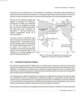 VULNERABILIDAD SÍSMICA 1-29
Conscientes de estas limitaciones e incertidumbres, los geólogos y sismólogos están orientando sus
esfuerzos hacia la predicción de terremotos con un enfoque más modesto, pero más realista. De hecho el
objetivosecentraenanticiparcualessonlasáreasmássusceptiblesalaocurrenciadegrandessismos.
Para ello, se han realizado estudios que
explican los patrones de ocurrencia y
distribución de sismos poco profundos
(h £ 70 km) con magnitudes elevadas
(M ³ 8) y rupturas de falla considerables,
w
del orden de varios centenares de
30,31,32
kilómetros, que han ocurrido en las
regiones sísmicamente activas de la
cuencadelPacífico.
Los vacíos sísmicos se identifican como
zonas en las que la ocurrencia de sismos
importantes (M ³ 7) tiene lugar durante
S
muchas décadas antes de la ocurrencia
8.5
de un sismo realmente grande, (M ³ ).
S
La figura 1.27 ilustra las zonas
estudiadas y la ubicación aproximada de
algunos de los terremotos (Ms ≥ 8.5)
ocurridos en las últimas décadas en el
32,43
CinturóndeFuegodelPacífico .
60°
0°
60°
90°E 180° 90°W
60°S
0°
60°N
90° 180° 90°
1952 KAMCHATKA
ALEUTIANS (8.7;9.1)
1963 KURILES (8.5)
1965-1957
1964 ALASKA (9.2)
1960 CHILE (9.5)
(9.0)
Figura 1.27 Ubicación de algunos de los terremotos más
significativos ocurridos en el Cinturón del Pacífico.
1.13 MOVIMIENTOFUERTEDELTERRENO
En el diseño sismorresistente de edificaciones y de obras civiles en general, resulta muy conveniente
expresar el movimiento del terreno en función de las aceleraciones que las ondas sísmicas producen en su
superficie. Un acelerograma se define como un registro que mide, durante un sismo, la variación de la
aceleración en función del tiempo en la superficie de una localidad conocida. El instrumento sismográfico
quelosregistrarecibeelnombredeacelerógrafo.
Los acelerogramas se definen mediante dos componentes ortogonales de traslación horizontal y según
una componente vertical. Las amplitudes de aceleración asociadas a la componente vertical suelen ser
menores que las correspondientes a las componentes horizontales. Sin embargo, en zonas muy próximas
a la zona epicentral, la componente de aceleración vertical puede ser muy significativa, tal y como se
observóenelterremotodeCariaco,Venezuelaen1997,(verCapítulo12dellibro).
Desde el punto de vista práctico de la ingeniería resulta necesario definir e identificar en cada componente
ELEMENTOS DE SIMOLOGÍA Y TERREMOTOS
2011 JAPAN (9.0)
2004 SUMATRA (9.1)
2010 CHILE (8.8)
almanperez@gmail.com 26 Mar 2017
 