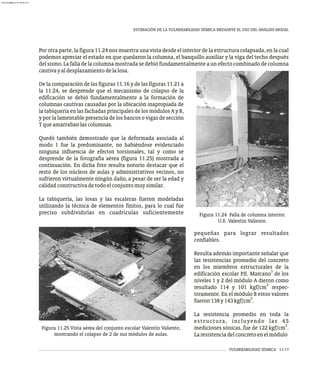 VULNERABILIDAD SÍSMICA 11-17
ESTIMACIÓN DE LA VULNERABILIDAD SÍSMICA MEDIANTE EL USO DEL ANÁLISIS MODAL
Por otra parte, la figura 11.24 nos muestra una vista desde el interior de la estructura colapsada, en la cual
podemos apreciar el estado en que quedaron la columna, el banquillo auxiliar y la viga del techo después
del sismo. La falla de la columna mostrada se debió fundamentalmente a un efecto combinado de columna
cautivayaldesplazamientodelalosa.
De la comparación de las figuras 11.16 y de las figuras 11.21 a
la 11.24, se desprende que el mecanismo de colapso de la
edificación se debió fundamentalmente a la formación de
columnas cautivas causadas por la ubicación inapropiada de
la tabiquería en las fachadas principales de los módulos A y B,
y por la lamentable presencia de los bancos o vigas de sección
Tqueamarrabanlascolumnas.
Quedó también demostrado que la deformada asociada al
modo 1 fue la predominante, no habiéndose evidenciado
ninguna influencia de efectos torsionales, tal y como se
desprende de la fotografía aérea (figura 11.25) mostrada a
continuación. En dicha foto resulta notorio destacar que el
resto de los núcleos de aulas y administrativos vecinos, no
sufrieron virtualmente ningún daño, a pesar de ser la edad y
calidadconstructivadetodoelconjuntomuysimilar.
La tabiquería, las losas y las escaleras fueron modeladas
utilizando la técnica de elementos finitos, para lo cual fue
preciso subdividirlas en cuadrículas suficientemente Figura 11.24 Falla de columna interior.
U.E. Valentín Valiente.
pequeñas para lograr resultados
confiables.
Resulta además importante señalar que
las resistencias promedio del concreto
en los miembros estructurales de la
3
edificación escolar P.E. Marcano de los
niveles 1 y 2 del módulo A dieron como
2
resultado 114 y 101 kgf/cm respec-
tivamente. En el módulo B estos valores
2
fueron138y143kgf/cm .
La resistencia promedio en toda la
estructura, incluyendo las 45
2
mediciones sónicas, fue de 122 kgf/cm .
Laresistenciadelconcretoenelmódulo
Figura 11.25 Vista aérea del conjunto escolar Valentín Valiente,
mostrando el colapso de 2 de sus módulos de aulas.
almanperez@gmail.com 26 Mar 2017
 