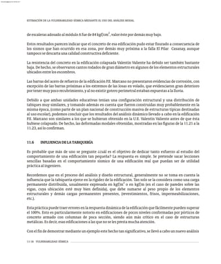ESTIMACIÓN DE LA VULNERABILIDAD SÍSMICA MEDIANTE EL USO DEL ANÁLISIS MODAL
11-18 VULNERABILIDAD SÍSMICA
2
deescalerasadosadoalmóduloAfuede84kgf/cm ,valoréstepordemásmuybajo.
Estos resultados parecen indicar que el concreto de esa edificación pudo estar fisurado a consecuencia de
los sismos que han ocurrido en esa zona, por demás muy próxima a la falla El Pilar Casanay, aunque
tampocosedescartaunacalidadconstructivadeficiente.
La resistencia del concreto en la edificación colapsada Valentín Valiente ha debido ser también bastante
baja. De hecho, se observaron cantos rodados de gran diámetro en algunos de los elementos estructurales
ubicadosentrelosescombros.
Las barras del acero de refuerzo de la edificación P.E. Marcano no presentaron evidencias de corrosión, con
excepción de las barras próximas a los extremos de las losas en volado, que evidenciaron gran deterioro
portenermuypocorecubrimiento,yalnoexistirgoteroperimetralestabanexpuestasalalluvia.
Debido a que ambas unidades educativas tenían una configuración estructural y una distribución de
tabiques muy similares, y tomando además en cuenta que fueron construidas muy probablemente en la
misma época, (como parte de un plan nacional de construcción masiva de estructuras típicas destinadas
al uso escolar), podemos concluir que los resultados del análisis dinámico llevado a cabo en la edificación
P.E. Marcano son similares a los que se hubieran obtenido en la U.E. Valentín Valiente antes de que ésta
hubiese colapsado. De hecho, las deformadas modales obtenidas, mostradas en las figuras de la 11.21 a la
11.23,asíloconfirman.
11.6 INFLUENCIADELATABIQUERÍA
Es probable que más de uno se pregunte ¿cuál es el objetivo de dedicar tanto esfuerzo al estudio del
comportamiento de una edificación tan pequeña? La respuesta es simple. Se pretende sacar lecciones
sencillas basadas en el comportamiento sísmico de una edificación real que puedan ser de utilidad
prácticaalingeniero.
Recordemos que en el proceso del análisis y diseño estructural, generalmente no se toma en cuenta la
influencia que la tabiquería ejerce en la rigidez de la edificación. Tan solo se la considera como una carga
2
permanente distribuida, usualmente expresada en kgf/m o en kgf/m (en el caso de paredes sobre las
vigas, cuya ubicación esté muy bien definida), que debe sumarse al peso propio de los elementos
estructurales y demás cargas permanentes presentes, (revestimientos, frisos, impermeabilizaciones,
etc.).
Estaprácticapuedetraererroresenlarespuestadinámicadelaedificaciónquefácilmentepuedensuperar
el 100%. Esto es particularmente notorio en edificaciones de pocos niveles conformadas por pórticos de
concreto armado con columnas de poca sección, siendo aún más crítico en el caso de estructuras
metálicas.Esdecir,esasedificacionesalasquenoselesprestamuchaatención.
Conelfindedemostrarmedianteunejemploestehechotansignificativo,sellevóacabounnuevoanálisis
almanperez@gmail.com 26 Mar 2017
 