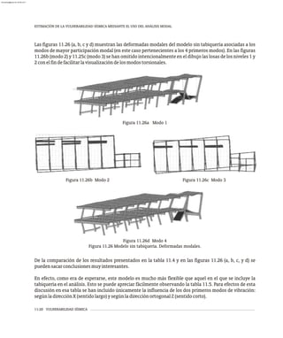 Figura 11.26b Modo 2 Figura 11.26c Modo 3
Figura 11.26d Modo 4
Figura 11.26 Modelo sin tabiquería. Deformadas modales.
Figura 11.26a Modo 1
ESTIMACIÓN DE LA VULNERABILIDAD SÍSMICA MEDIANTE EL USO DEL ANÁLISIS MODAL
11-20 VULNERABILIDAD SÍSMICA
Las figuras 11.26 (a, b, c y d) muestran las deformadas modales del modelo sin tabiquería asociadas a los
modos de mayor participación modal (en este caso pertenecientes a los 4 primeros modos). En las figuras
11.26b (modo 2) y 11.25c (modo 3) se han omitido intencionalmente en el dibujo las losas de los niveles 1 y
2conelfindefacilitarlavisualizacióndelosmodostorsionales.
De la comparación de los resultados presentados en la tabla 11.4 y en las figuras 11.26 (a, b, c, y d) se
puedensacarconclusionesmuyinteresantes.
En efecto, como era de esperarse, este modelo es mucho más flexible que aquel en el que se incluye la
tabiquería en el análisis. Esto se puede apreciar fácilmente observando la tabla 11.5. Para efectos de esta
discusión en esa tabla se han incluido únicamente la influencia de los dos primeros modos de vibración:
segúnladirecciónX(sentidolargo)ysegúnladirecciónortogonalZ(sentidocorto).
almanperez@gmail.com 26 Mar 2017
 