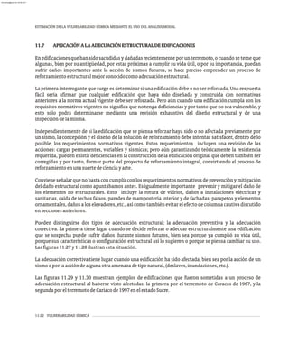 ESTIMACIÓN DE LA VULNERABILIDAD SÍSMICA MEDIANTE EL USO DEL ANÁLISIS MODAL
11-22 VULNERABILIDAD SÍSMICA
11.7 APLICACIÓNALAADECUACIÓNESTRUCTURALDEEDIFICACIONES
En edificaciones que han sido sacudidas y dañadas recientemente por un terremoto, o cuando se teme que
algunas, bien por su antigüedad, por estar próximas a cumplir su vida útil, o por su importancia, puedan
sufrir daños importantes ante la acción de sismos futuros, se hace preciso emprender un proceso de
reforzamientoestructuralmejorconocidocomoadecuaciónestructural.
La primera interrogante que surge es determinar si una edificación debe o no ser reforzada. Una respuesta
fácil sería afirmar que cualquier edificación que haya sido diseñada y construida con normativas
anteriores a la norma actual vigente debe ser reforzada. Pero aún cuando una edificación cumpla con los
requisitos normativos vigentes no significa que no tenga deficiencias y por tanto que no sea vulnerable, y
esto solo podrá determinarse mediante una revisión exhaustiva del diseño estructural y de una
inspeccióndelamisma.
Independientemente de si la edificación que se piensa reforzar haya sido o no afectada previamente por
un sismo, la concepción y el diseño de la solución de reforzamiento debe intentar satisfacer, dentro de lo
posible, los requerimientos normativos vigentes. Estos requerimientos incluyen una revisión de las
acciones: cargas permanentes, variables y sísmicas; pero aún garantizando teóricamente la resistencia
requerida, pueden existir deficiencias en la construcción de la edificación original que deben también ser
corregidas y por tanto, formar parte del proyecto de reforzamiento integral, convirtiendo el proceso de
reforzamientoenunasuertedecienciayarte.
Convieneseñalarquenobastaconcumplirconlosrequerimientosnormativosdeprevenciónymitigación
del daño estructural como apuntábamos antes. Es igualmente importante prevenir y mitigar el daño de
los elementos no estructurales. Esto incluye la rotura de vidrios, daños a instalaciones eléctricas y
sanitarias, caída de techos falsos, paredes de mampostería interior y de fachadas, parapetos y elementos
ornamentales, daños a los elevadores, etc., así como también evitar el efecto de columna cautiva discutido
enseccionesanteriores.
Pueden distinguirse dos tipos de adecuación estructural: la adecuación preventiva y la adecuación
correctiva. La primera tiene lugar cuando se decide reforzar o adecuar estructuralmente una edificación
que se sospecha puede sufrir daños durante sismos futuros, bien sea porque ya cumplió su vida útil,
porque sus características o configuración estructural así lo sugieren o porque se piensa cambiar su uso.
Lasfiguras11.27y11.28ilustranestasituación.
La adecuación correctiva tiene lugar cuando una edificación ha sido afectada, bien sea por la acción de un
sismooporlaaccióndealgunaotraamenazadetiponatural,(deslaves,inundaciones,etc.).
Las figuras 11.29 y 11.30 muestran ejemplos de edificaciones que fueron sometidas a un proceso de
adecuación estructural al haberse visto afectadas, la primera por el terremoto de Caracas de 1967, y la
segundaporelterremotodeCariacode1997enelestadoSucre.
almanperez@gmail.com 26 Mar 2017
 