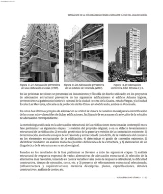 VULNERABILIDAD SÍSMICA 11-23
ESTIMACIÓN DE LA VULNERABILIDAD SÍSMICA MEDIANTE EL USO DEL ANÁLISIS MODAL
Figura 11.27 Adecuación preventiva
de una edificación escolar, (1999).
Figura 11.29 Adecuación
correctiva. Edif. Petunia I y II.
Figura 11.28 Adecuación preventiva
de un edificio de vivienda, (2007).
En las próximas secciones se presentan los lineamientos y filosofía de diseño utilizados en los proyectos
de adecuación estructural preventiva de las siguientes edificaciones: el edificio Aduana Inglesa,
perteneciente al patrimonio histórico cultural de la ciudad costera de la Guaira, estado Vargas, y la Unidad
EscolarLasMercedes,ubicadaenlapoblacióndeRíoChico,estadoMiranda,ambosenVenezuela.
En estos dos últimos ejemplos de adecuación se utilizó la técnica del análisis modal para la identificación
delaszonasmásvulnerablesdedichasedificaciones,facilitandodeestamaneralaseleccióndelasolución
deadecuacióncorrespondiente.
La metodología utilizada en la adecuación estructural de las edificaciones mencionadas contempló en su
fase preliminar las siguientes etapas: 1) revisión del proyecto original, o en su defecto levantamiento
estructural de la edificación; 2) estudio geotécnico de la parcela y revisión de la cimentación existente; 3)
determinación, mediante ensayos de ultrasonido y extracción de core-drills, de la resistencia del concreto
en los elementos estructurales de la edificación; 4) determinar el grado de corrosión existente; 5)
identificar mediante un análisis modal las posibles deficiencias de la estructura, y 6) elaboración de un
diagnósticodelaestructuraensuestadooriginal.
Basados en los resultados de la fase preliminar se llevaron a cabo las siguientes etapas: 1) análisis
estructural de respuesta espectral de varias alternativas de adecuación estructural; 2) selección de la
alternativa más favorable, teniendo en cuenta variables tales como la respuesta estructural, la dificultad
constructiva, tiempo de ejecución, costo, etc. y 3) proyecto de reforzamiento estructural seleccionado,
(infraestructura y superestructura), memoria descriptiva, planos, especificaciones, detalles
constructivos,análisisdecostos,etc.
almanperez@gmail.com 26 Mar 2017
 