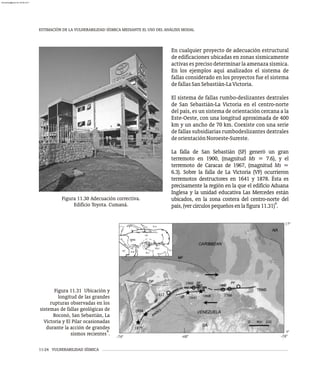 ESTIMACIÓN DE LA VULNERABILIDAD SÍSMICA MEDIANTE EL USO DEL ANÁLISIS MODAL
11-24 VULNERABILIDAD SÍSMICA
Figura 11.30 Adecuación correctiva.
Edificio Toyota. Cumaná.
En cualquier proyecto de adecuación estructural
de edificaciones ubicadas en zonas sísmicamente
activas es preciso determinar la amenaza sísmica.
En los ejemplos aquí analizados el sistema de
fallas considerado en los proyectos fue el sistema
defallasSanSebastián-LaVictoria.
El sistema de fallas rumbo-deslizantes dextrales
de San Sebastián-La Victoria en el centro-norte
del país, es un sistema de orientación cercana a la
Este-Oeste, con una longitud aproximada de 400
km y un ancho de 70 km. Coexiste con una serie
de fallas subsidiarias rumbodeslizantes dextrales
deorientaciónNoroeste-Sureste.
La falla de San Sebastián (SF) generó un gran
terremoto en 1900, (magnitud Ms = 7.6), y el
terremoto de Caracas de 1967, (magnitud Ms =
6.3). Sobre la falla de La Victoria (VF) ocurrieron
terremotos destructores en 1641 y 1878. Ésta es
precisamente la región en la que el edificio Aduana
Inglesa y la unidad educativa Las Mercedes están
ubicados, en la zona costera del centro-norte del
4
país,(vercírculospequeñosenlafigura11.31) .
Figura 11.31 Ubicación y
longitud de las grandes
rupturas observadas en los
sistemas de fallas geológicas de
Boconó, San Sebastián, La
Victoria y El Pilar ocasionadas
durante la acción de grandes
4
sismos recientes .
almanperez@gmail.com 26 Mar 2017
 
