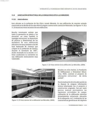 VULNERABILIDAD SÍSMICA 11-25
ESTIMACIÓN DE LA VULNERABILIDAD SÍSMICA MEDIANTE EL USO DEL ANÁLISIS MODAL
11.8 ADECUACIÓNESTRUCTURALDELAUNIDADEDUCATIVALASMERCEDES
11.8.1 Antecedentes
Está ubicada en la población de Río Chico, estado Miranda. Es una edificación de concreto armado
construida en la década de los años 80 en la región costera norte central de Venezuela. Las figuras 11.32 y
11.33muestranvistasrecientesdeestaedificación.
Resulta interesante señalar que
tanto la geometría en planta y en
elevación, así como también la
tipología estructural, la disposición
de pórticos y dimensiones de los
miembros de esta edificación
educativasonmuysimilaresalasdel
liceo Raimundo M. Centeno que
colapsó en la población de Cariaco,
1
durante el terremoto de 1997 ,
recién mostrada en la sección 11.3.
Estas condiciones la convierten en
una edificación sísmicamente muy
vulnerable.
Figura 11.32 Vista exterior de la edificación Las Mercedes, (2004).
Figura 11.33 Vista interior de la edificación Las Mercedes, (2004).
Basados en estos hechos, la Fundación
de Edificaciones y Dotaciones Educa-
tivas, FEDE, contrató el proyecto de
adecuación estructural de dicha
5
unidad .
Para la realización de esta adecuación no
se dispuso de ninguna información
técnica relacionada con el proyecto y
construcción originales. Fue por tanto
preciso realizar previamente las
siguientes actividades de campo:
evaluación de la edificación existente
(levantamiento estructural, ubicación
de la tabiquería, etc.), evaluación de las
características geotécnicas del depósito
almanperez@gmail.com 26 Mar 2017
 