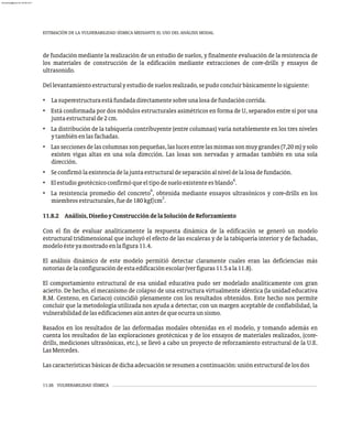 ESTIMACIÓN DE LA VULNERABILIDAD SÍSMICA MEDIANTE EL USO DEL ANÁLISIS MODAL
11-26 VULNERABILIDAD SÍSMICA
de fundación mediante la realización de un estudio de suelos, y finalmente evaluación de la resistencia de
los materiales de construcción de la edificación mediante extracciones de core-drills y ensayos de
ultrasonido.
Dellevantamientoestructuralyestudiodesuelosrealizado,sepudoconcluirbásicamentelosiguiente:
• Lasuperestructuraestáfundadadirectamentesobreunalosadefundacióncorrida.
• Está conformada por dos módulos estructurales asimétricos en forma de U, separados entre sí por una
juntaestructuralde2cm.
• La distribución de la tabiquería contribuyente (entre columnas) varía notablemente en los tres niveles
ytambiénenlasfachadas.
• Lasseccionesdelascolumnassonpequeñas,laslucesentrelasmismassonmuygrandes(7,20m)ysolo
existen vigas altas en una sola dirección. Las losas son nervadas y armadas también en una sola
dirección.
• Seconfirmólaexistenciadelajuntaestructuraldeseparaciónalniveldelalosadefundación.
6
• Elestudiogeotécnicoconfirmóqueeltipodesueloexistenteesblando .
6
• La resistencia promedio del concreto , obtenida mediante ensayos ultrasónicos y core-drills en los
2
miembrosestructurales,fuede180kgf/cm .
11.8.2 Análisis,DiseñoyConstruccióndelaSolucióndeReforzamiento
Con el fin de evaluar analíticamente la respuesta dinámica de la edificación se generó un modelo
estructural tridimensional que incluyó el efecto de las escaleras y de la tabiquería interior y de fachadas,
modeloésteyamostradoenlafigura11.4.
El análisis dinámico de este modelo permitió detectar claramente cuales eran las deficiencias más
notoriasdelaconfiguracióndeestaedificaciónescolar(verfiguras11.5ala11.8).
El comportamiento estructural de esa unidad educativa pudo ser modelado analíticamente con gran
acierto. De hecho, el mecanismo de colapso de una estructura virtualmente idéntica (la unidad educativa
R.M. Centeno, en Cariaco) coincidió plenamente con los resultados obtenidos. Este hecho nos permite
concluir que la metodología utilizada nos ayuda a detectar, con un margen aceptable de confiabilidad, la
vulnerabilidaddelasedificacionesaúnantesdequeocurraunsismo.
Basados en los resultados de las deformadas modales obtenidas en el modelo, y tomando además en
cuenta los resultados de las exploraciones geotécnicas y de los ensayos de materiales realizados, (core-
drills, mediciones ultrasónicas, etc.), se llevó a cabo un proyecto de reforzamiento estructural de la U.E.
LasMercedes.
Lascaracterísticasbásicasdedichaadecuaciónseresumenacontinuación:uniónestructuraldelosdos
almanperez@gmail.com 26 Mar 2017
 