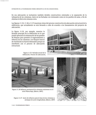 ESTIMACIÓN DE LA VULNERABILIDAD SÍSMICA MEDIANTE EL USO DEL ANÁLISIS MODAL
11-28 VULNERABILIDAD SÍSMICA
En esa adecuación se incluyeron también detalles constructivos orientados a la separación de la
tabiquería de las columnas, tanto en las fachadas con ventanales como en los pasillos de aulas, a fin de
eliminarelefectodecolumnacorta.
Las figuras 11.35, 11.36 y 11.37 muestran vistas del proceso constructivo de adecuación estructural de la
edificación, que actualmente se está llevando a cabo de acuerdo a los lineamientos del proyecto de
adecuación.
La figura 11.35, por ejemplo, muestra la
fachada principal de la edificación en la que
puede apreciarse la eliminación de las paredes
de bloques para permitir el engrosamiento y
refuerzo de las columnas. Los bloques huecos
deventilaciónnofueroneliminadosporqueno
interfieren con el proceso de adecuación
estructural.
Figura 11.36 Refuerzo perimetral de columnas existentes en el
nivel Planta Baja, (Marzo, 2007).
Figura 11.37 Acero de refuerzo para la base de las columnas y
arranque de acero longitudinal, (Marzo, 2007)
Figura 11.35 Fachada actual de la
edificación. Proceso de adecuación,
almanperez@gmail.com 26 Mar 2017
 