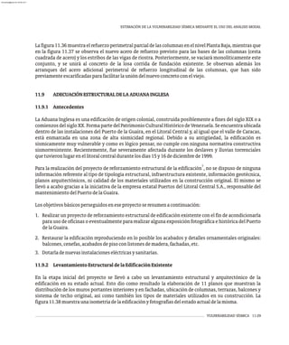 VULNERABILIDAD SÍSMICA 11-29
ESTIMACIÓN DE LA VULNERABILIDAD SÍSMICA MEDIANTE EL USO DEL ANÁLISIS MODAL
Lafigura11.36muestraelrefuerzoperimetralparcialdelascolumnasenelnivelPlantaBaja,mientrasque
en la figura 11.37 se observa el nuevo acero de refuerzo previsto para las bases de las columnas (cesta
cuadrada de acero) y los estribos de las vigas de riostra. Posteriormente, se vaciará monolíticamente este
conjunto, y se unirá al concreto de la losa corrida de fundación existente. Se observan además los
arranques del acero adicional perimetral de refuerzo longitudinal de las columnas, que han sido
previamenteescarificadasparafacilitarlaunióndelnuevoconcretoconelviejo.
11.9 ADECUACIÓNESTRUCTURALDELAADUANAINGLESA
11.9.1 Antecedentes
La Aduana Inglesa es una edificación de origen colonial, construida posiblemente a fines del siglo XIX o a
comienzos delsigloXX.Forma partedelPatrimonio CulturalHistórico deVenezuela.Seencuentra ubicada
dentro de las instalaciones del Puerto de la Guaira, en el Litoral Central y, al igual que el valle de Caracas,
está enmarcada en una zona de alta sismicidad regional. Debido a su antigüedad, la edificación es
sísmicamente muy vulnerable y como es lógico pensar, no cumple con ninguna normativa constructiva
sismorresistente. Recientemente, fue severamente afectada durante los deslaves y lluvias torrenciales
quetuvieronlugarenellitoralcentraldurantelosdías15y16dediciembrede1999.
7
Para la realización del proyecto de reforzamiento estructural de la edificación , no se dispuso de ninguna
información referente al tipo de tipología estructural, infraestructura existente, información geotécnica,
planos arquitectónicos, ni calidad de los materiales utilizados en la construcción original. El mismo se
llevó a acabo gracias a la iniciativa de la empresa estatal Puertos del Litoral Central S.A., responsable del
mantenimientodelPuertodelaGuaira.
Losobjetivosbásicosperseguidoseneseproyectoseresumenacontinuación:
1. Realizar un proyecto de reforzamiento estructural de edificación existente con el fin de acondicionarla
para uso de oficinas o eventualmente para realizar alguna exposición fotográfica e histórica del Puerto
delaGuaira.
2. Restaurar la edificación reproduciendo en lo posible los acabados y detalles ornamentales originales:
balcones,cenefas,acabadosdepisoconlistonesdemadera,fachadas,etc.
3. Dotarladenuevasinstalacioneseléctricasysanitarias.
11.9.2 LevantamientoEstructuraldelaEdificaciónExistente
En la etapa inicial del proyecto se llevó a cabo un levantamiento estructural y arquitectónico de la
edificación en su estado actual. Esto dio como resultado la elaboración de 11 planos que muestran la
distribución de los muros portantes interiores y en fachadas, ubicación de columnas, terrazas, balcones y
sistema de techo original, así como también los tipos de materiales utilizados en su construcción. La
figura11.38muestraunaisometríadelaedificaciónyfotografíasdelestadoactualdelamisma.
almanperez@gmail.com 26 Mar 2017
 