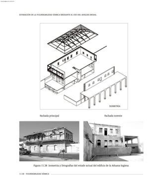 ESTIMACIÓN DE LA VULNERABILIDAD SÍSMICA MEDIANTE EL USO DEL ANÁLISIS MODAL
11-30 VULNERABILIDAD SÍSMICA
Fachada principal Fachada noreste
Figura 11.38 Isometría y fotografías del estado actual del edificio de la Aduana Inglesa.
ISOMETRÍA
almanperez@gmail.com 26 Mar 2017
 