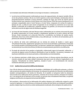 VULNERABILIDAD SÍSMICA 11-31
ESTIMACIÓN DE LA VULNERABILIDAD SÍSMICA MEDIANTE EL USO DEL ANÁLISIS MODAL
Losresultadosmásrelevantesobtenidosenesaetapaseresumena continuación:
1. La estructura está básicamente conformada por muros de carga portantes, de espesor variable, (50 cm
en los dos primeros niveles y 30 cm en el nivel superior), en las cuatro fachadas, entrelazadas entre si
perpendicularmente mediante 2 muros interiores, también de carga, que sirven de soporte para la
escalera interior que comunica el nivel Sótano con el nivel Terraza. Estos dos muros desaparecen en el
entrepiso comprendido entre el nivel Terraza y el nivel Techo, compuesto de cerchas de madera y
láminas de zinc. La falta de estos muros ortogonales en ese entrepiso la convierten en la zona más
flexible y vulnerable de la edificación, pudiendo colapsar sus paredes y la estructura de madera del
techoantelaaccióndealgúnsismodemedianamagnitud.
2. Las losas del nivel Avenida y del nivel Terraza están conformadas por un sistema estructural de pares
de madera empotrados en el nivel Avenida y simplemente apoyados en la parte cubierta del nivel
Terraza. Están orientados en la dirección Norte-Sur y recubiertas con listones de madera machi-
hembrada. Estas losas están semidestruidas y muy afectadas por los efectos de la humedad y por la
presenciadecoloniasdetermitas.
3. La cubierta de techo está conformada por un sistema de cerchas de madera a cuatro aguas
virtualmente destruido, simplemente apoyado en los muros de las fachadas y pobremente arriostrado
en el sentido paralelo a la fachada principal. Los balcones, también han colapsado en más de un 60% de
suextensiónporlaaccióndelaslluviasylafaltadeunmantenimientopreventivoalaedificación.
4. El estado del enlucido de las paredes es deplorable, evidenciando signos de humedad, sulfatación y
corrosión de algunos aceros de refuerzo distribuidos al azar en dinteles de puertas y ventanas o en
machonesembutidosenlosmurosportantes,evidenciándoseuntotalabandono.
5. Las columnas exteriores a doble altura, que sirven de base a la Terraza exterior descubierta, son de
concreto armado de muy mala calidad y presentan muy poco acero de refuerzo longitudinal en las
esquinas. Virtualmente no existen ligaduras, estando el acero y el recubrimiento del concreto
totalmenteafectadosporlacorrosión.
11.9.3 AnálisisEstructuraldelaEdificaciónExistente
Con el fin de detectar en forma precisa las bondades o debilidades de la edificación existente, se llevó a
cabounprocesodeanálisisdinámicodelamisma.Seevaluaronlosperíodosdevibraciónylasdeformadas
modales correspondientes a 25 modos de vibración. En el modelo se incluyeron todos los elementos
estructurales de la edificación (muros portantes, columnas de la terraza exterior, entrepisos de madera,
etc.), con excepción de los balcones y de la escalera, ya que por estar virtualmente destruidas, no aportan
ningunacontribuciónalarespuestaestructuraldeledificio.
Del resultado y observación de las deformadas del análisis dinámico de la edificación original se pudo
concluir lo siguiente: 1) el nivel Terraza y el sistema de cerchas del nivel Techo son totalmente inestables y
puedencolapsarbajolaaccióndeunsismomedianamentemoderado;2)losentrepisosdemaderadelos
almanperez@gmail.com 26 Mar 2017
 